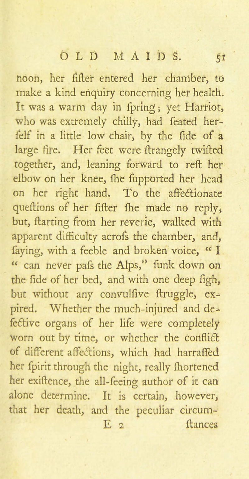 noon, her filler entered her chamber, to make a kind enquiry concerning her health. It was a warm day in fpring; yet Harriot, who was extremely chilly, had feated her- felf in a little low chair, by the fide of a large fire* Her feet were flrangely twilled together, and, leaning forward to reft her elbow on her knee, fhe fupported her head on her right hand. To the affedlionate queftions of her filler Ihe made no reply, but, ftarting from her reverie, walked with apparent difficulty acrofs the chamber, and, faying, with a feeble and broken voice, <c 1 “ can never pafs the Alps,” funk down on the fide of her bed, and with one deep figh, but without any convulfive ftruggle, ex- pired. Whether the much-injured and de- feftive organs of her life were completely worn out by time, or whether the conflict of different affeflions, which had harraffed her fpirit through the night, really fhortened her exiftence, the all-feeing author of it can alone determine. It is certain, however, that her death, and the peculiar circum- E 2 fiances