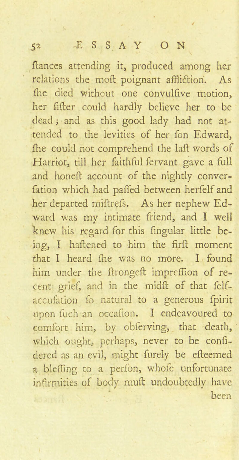 fiances attending it, produced among her relations the molt poignant affliction. As fhe died without one convulfive motion, her filter could hardly believe her to be dead ; and as this good lady had not at- tended to the levities of her fon Edward, fhe could not comprehend the laft words of Harriot, till her faithful fervant gave a full and honeft account of the nightly conver- fation which had palled between herfelf and her departed miltrefs. As her nephew Ed- ward was my intimate friend, and I well knew his regard for this fingular little be- ing, I haftened to him the firft moment that 1 heard Ihe was no more. I found him under the ftrongeft impreffion of re- cent grief, and in the miclft of that felf- accufation fo natural to a generous fpirit upon fuch an occafion. I endeavoured to comfort him, by obferving, that death, which ought, perhaps, never to be confi- dcred as an evil, might furely be efleemed a bleffing to a perfon, whofe unfortunate infirmities of body mult undoubtedly have been