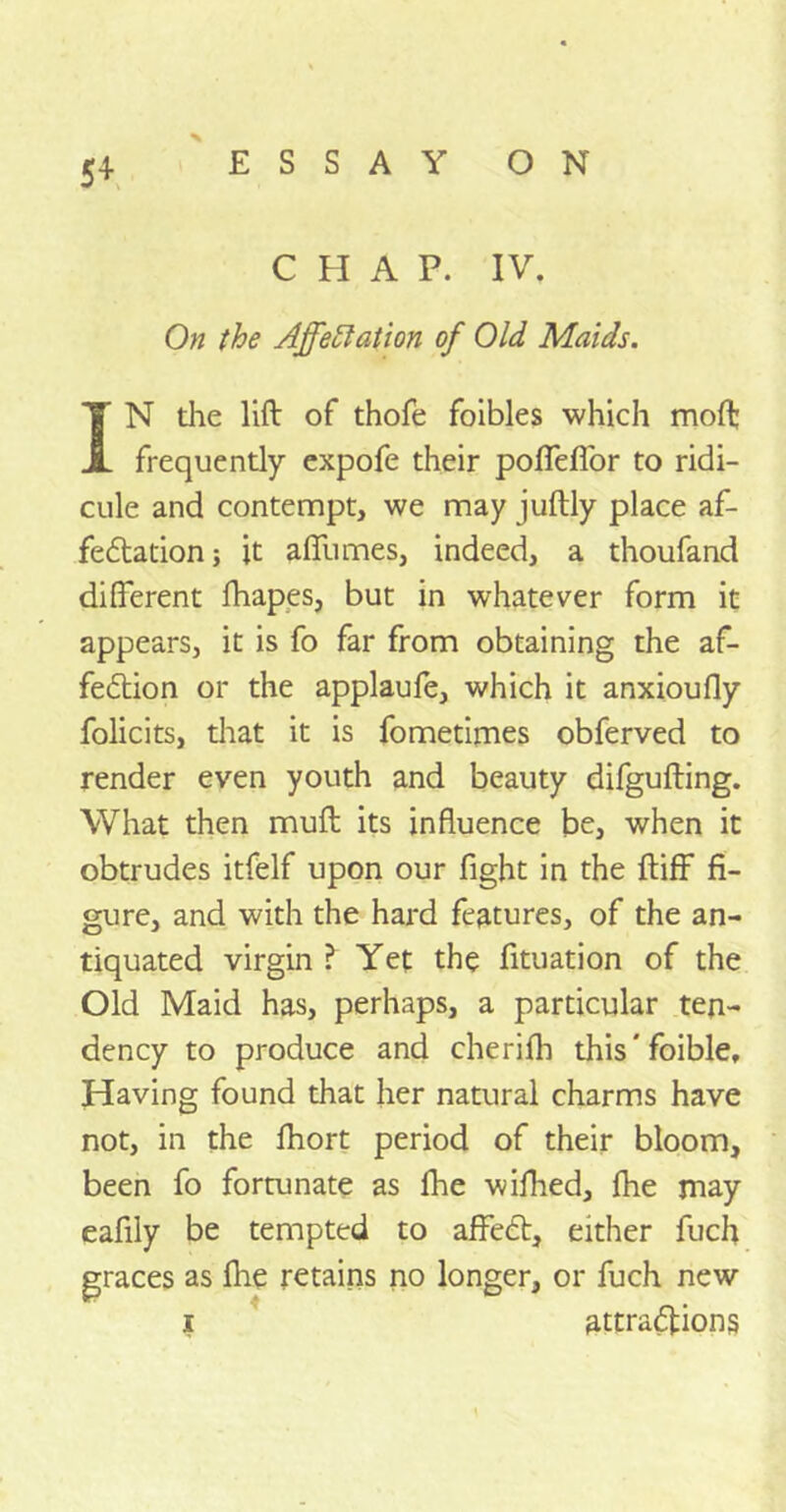 5+ x C H A P. IV. On the Affectation of Old Maids. IN the lift of thofe foibles which moft frequently expofe their poflefior to ridi- cule and contempt, we may juftly place af- fectation ; it afllimes, indeed, a thoufand different fhapes, but in whatever form it appears, it is fo far from obtaining the af- fection or the applaufe, which it anxioufly folicits, that it is fometimes obferved to render even youth and beauty difgufting. What then muft its influence be, when it obtrudes itfelf upon our fight in the ftiff fi- gure, and with the hard features, of the an- tiquated virgin ? Yet the fituation of the Old Maid has, perhaps, a particular ten- dency to produce and cherifh this'foible. Having found that her natural charms have not, in the fhort period of their bloom, been fo fortunate as fhe wifhed, fhe may eafily be tempted to affeCt, either fuch graces as fhe retains no longer, or fuch new i attractions