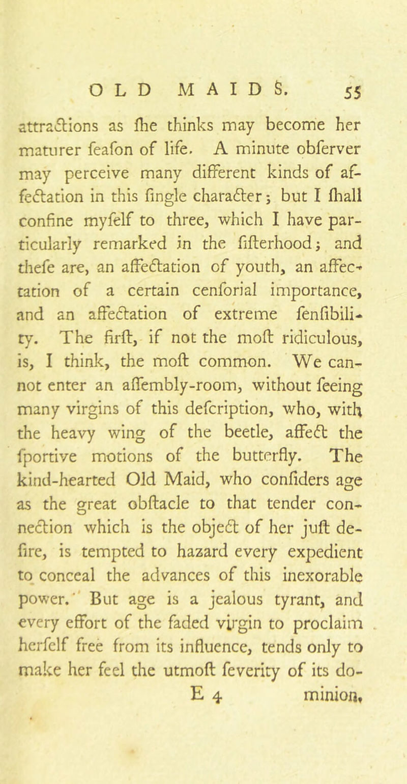 attractions as fhe thinks may become her maturer feafon of life. A minute obferver may perceive many different kinds of af- fectation in this Angle character; but I ihall confine myfelf to three, which I have par- ticularly remarked in the fifterhood; and thefe are, an afleCtation of youth, an affect cation of a certain cenforial importance, and an affectation of extreme fen Abili- ty. The firft, if not the mod ridiculous, is, I think, the moft common. We can- not enter an afifembly-room, without feeing many virgins of this defcription, who, with the heavy wing of the beetle, affeCt the fportive motions of the butterfly. The kind-hearted Old Maid, who confiders age as the great obftacle to that tender con- nection which is the objeCt of her juft de- fire, is tempted to hazard every expedient to conceal the advances of this inexorable power.’ But age is a jealous tyrant, and every effort of the faded virgin to proclaim hcrfelf free from its influence, tends only to make her feel the utmoft feverity of its do- E 4 minion.