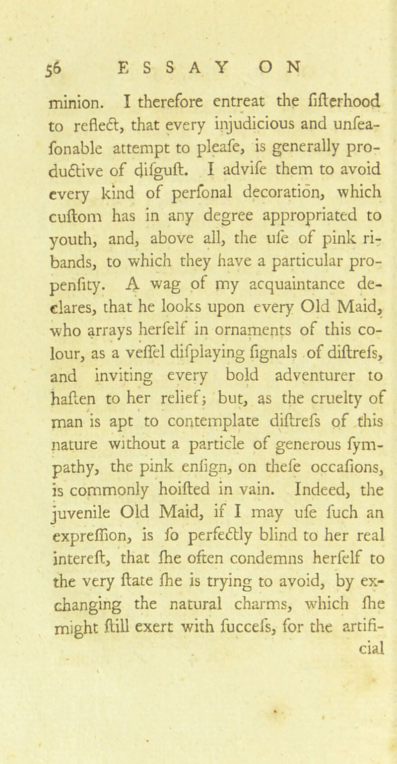 minion. I therefore entreat the fifterhood to refletft, that every injudicious and unfea- fonable attempt to pleafe, is generally pro- duttive of difguft. I advife them to avoid every kind of perfonal decoration, which cuftom has in any degree appropriated to youth, and, above all, the ule of pink ri- bands, to which they have a particular pro- penfity. A wag of my acquaintance de- clares, that he looks upon every Old Maid, who arrays herfelf in ornaments of this co- lour, as a veflel difplaying fignals of diftrefs, and inviting every bold adventurer to hafi.en to her relief; but, as the cruelty of i • man is apt to contemplate diftrefs of this nature without a particle of generous fym- pathy, the pink enfign, on thefe occafions, is commonly hoifted in vain. Indeed, the juvenile Old Maid, if I may ufe fuch an expreffion, is fo perfectly blind to her real intereft, that fhe often condemns herfelf to the very ftate fhe is trying to avoid, by ex- changing the natural charms, which fhe might ftill exert with fuccefs, for the artifi- cial