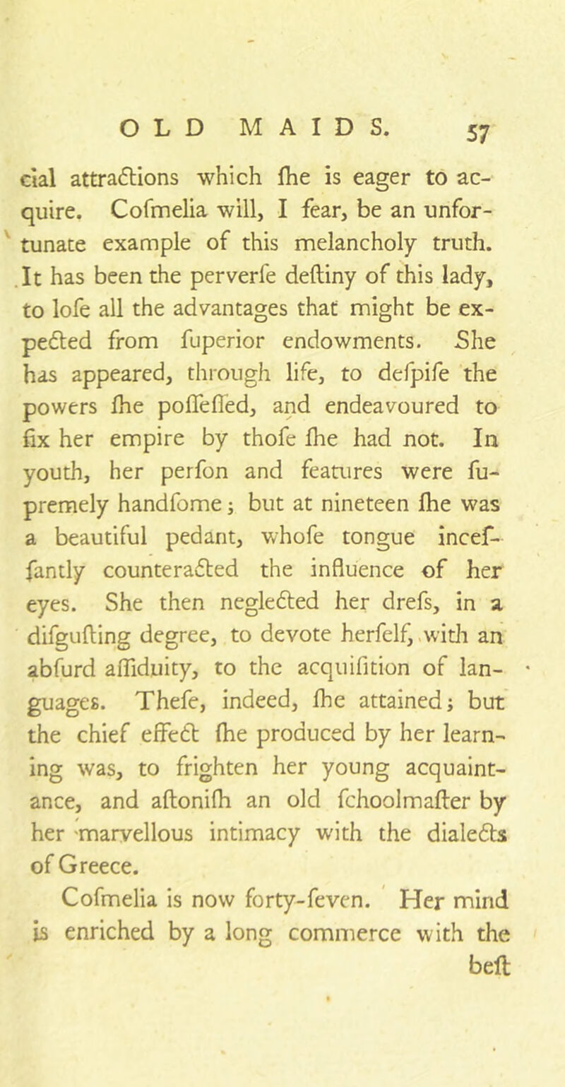 cial attractions which fhe is eager to ac- quire. Cofmelia will, I fear, be an unfor- tunate example of this melancholy truth. It has been the perverfe deftiny of this lady, to lofe all the advantages that might be ex- peCted from fuperior endowments. She has appeared, through life, to defpife the powers lhe poffefled, and endeavoured to fix her empire by thofe fhe had not. In youth, her perfon and features were fu- premely handfome; but at nineteen fhe was a beautiful pedant, whofe tongue incef- fantly counteracted the influence of her eyes. She then negleCted her drefs, in a difgufting degree, to devote herfelf, with an abfurd affiduity, to the acquilition of lan- • guages. Thefe, indeed, fhe attained; but the chief effeCt fhe produced by her learn- ing was, to frighten her young acquaint- ance, and aftonifh an old fchoolmafter by her marvellous intimacy with the dialeCts of Greece. Cofmelia is now forty-feven. Her mind is enriched by a long commerce with the beft