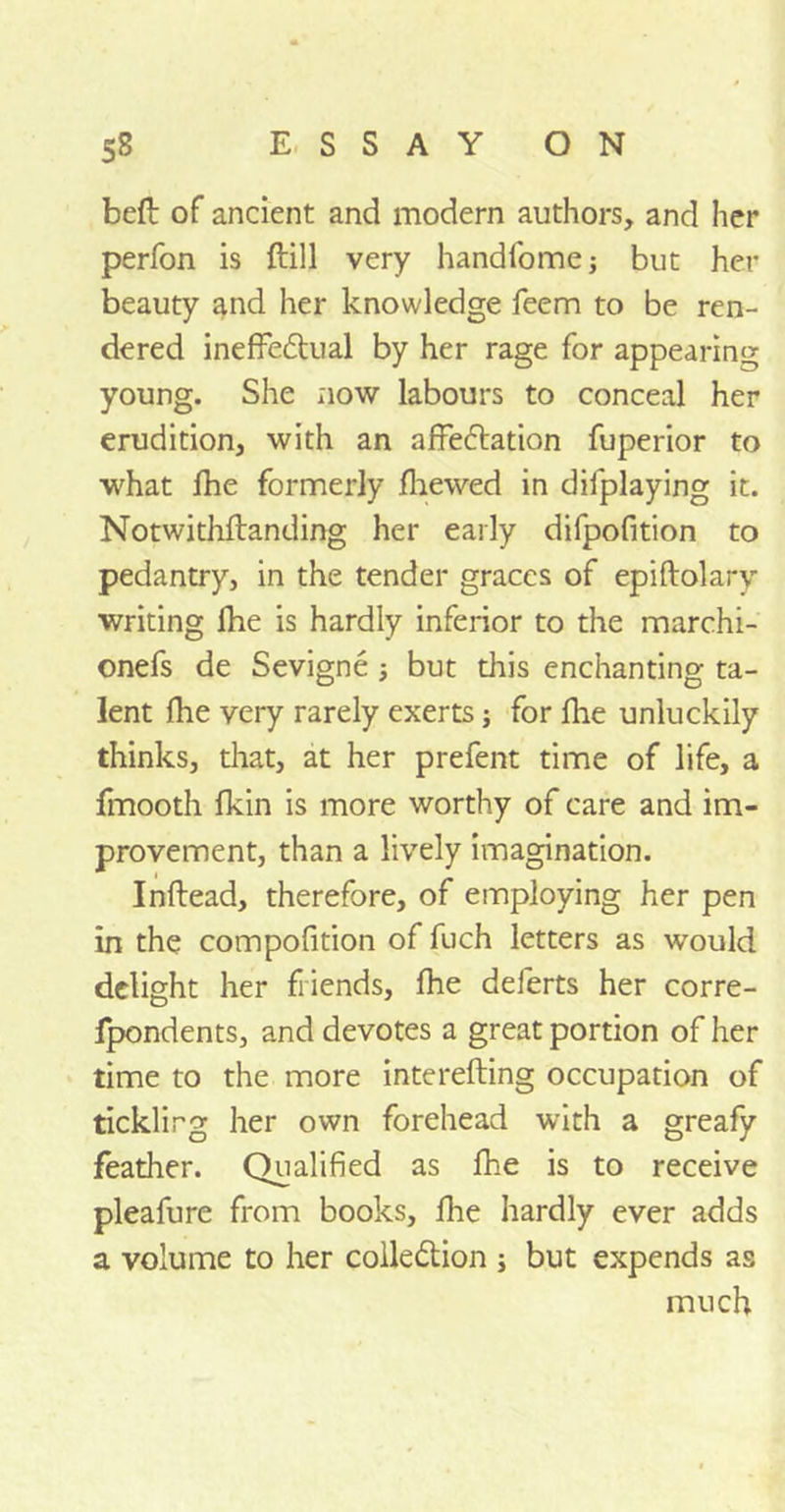 beft of ancient and modern authors, and her perfon is ftill very handfome; but her beauty and her knowledge feem to be ren- dered ineffectual by her rage for appearing young. She now labours to conceal her erudition, with an affectation fuperior to what fhe formerly fhewed in difplaying it. Notwithftanding her early difpofition to pedantry, in the tender graces of epiftolary writing Ihe is hardly inferior to the marchi- onefs de Sevigne but this enchanting ta- lent (he very rarely exerts; for fhe unluckily thinks, that, at her prefent time of life, a fmooth fkin is more worthy of care and im- provement, than a lively imagination. Inftead, therefore, of employing her pen in the compofition of fuch letters as would delight her friends, fhe deferts her corre- fpondents, and devotes a great portion of her time to the more interefting occupation of tickling her own forehead with a greafy feather. Qualified as fhe is to receive pleafure from books, fhe hardly ever adds a volume to her collection ; but expends as much