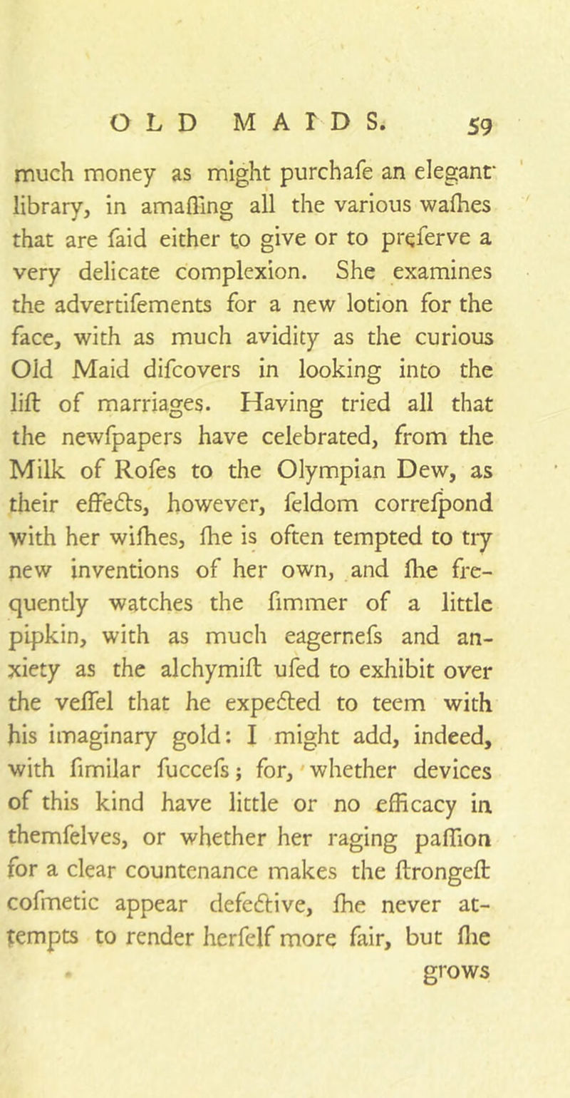 much money as might purchafe an elegant' library, in amaffing all the various waffies that are faid either to give or to preferve a very delicate complexion. She examines the advertifements for a new lotion for the face, with as much avidity as the curious Old Maid difcovers in looking into the lift of marriages. Having tried all that the newfpapers have celebrated, from the Milk of Rofes to the Olympian Dew, as their effedts, however, feldom correfpond with her wifhes, fhe is often tempted to try new inventions of her own, and fhe fre- quently watches the fimmer of a little pipkin, with as much eagerr.efs and an- xiety as the alchymift ufed to exhibit over the veflel that he expedted to teem with his imaginary gold: I might add, indeed, with fimilar fuccefs; for, whether devices of this kind have little or no efficacy in themfelves, or whether her raging paffion for a clear countenance makes the ftrongeft cofmetic appear defedtive, fhe never at- tempts to render herfelf more fair, but fhe grows
