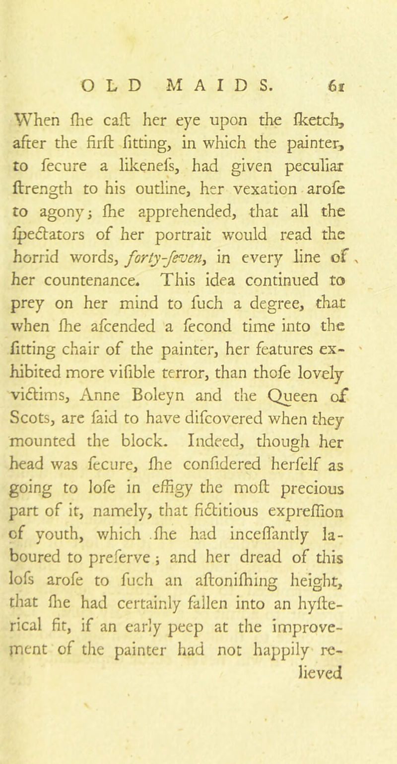 When fhe caft her eye upon the fketch, after the firft fitting, in which the painter, to fecure a likenefs, had given peculiar ftrength to his outline, her vexation arofe to agony; fhe apprehended, that all the ipedtators of her portrait would read the horrid words, forty-Jeven, in every line of , her countenance. This idea continued to prey on her mind to fuch a degree, that when fhe afcended a fecond time into the fitting chair of the painter, her features ex- hibited more vifible terror, than thofe lovely vidtims, Anne Boleyn and the Queen of Scots, are faid to have difcovered when they mounted the block. Indeed, though her head was fecure, fhe confidered herfelf as going to lofe in effigy the moll precious part of it, namely, that fictitious expreffion of youth, which .fhe had inceflantly la- boured to preferve ; and her dread of this lofs arofe to fuch an aftonifhing height, that fhe had certainly fallen into an hyfte- rical fit, if an early peep at the improve- jnent of the painter had not happily re- lieved