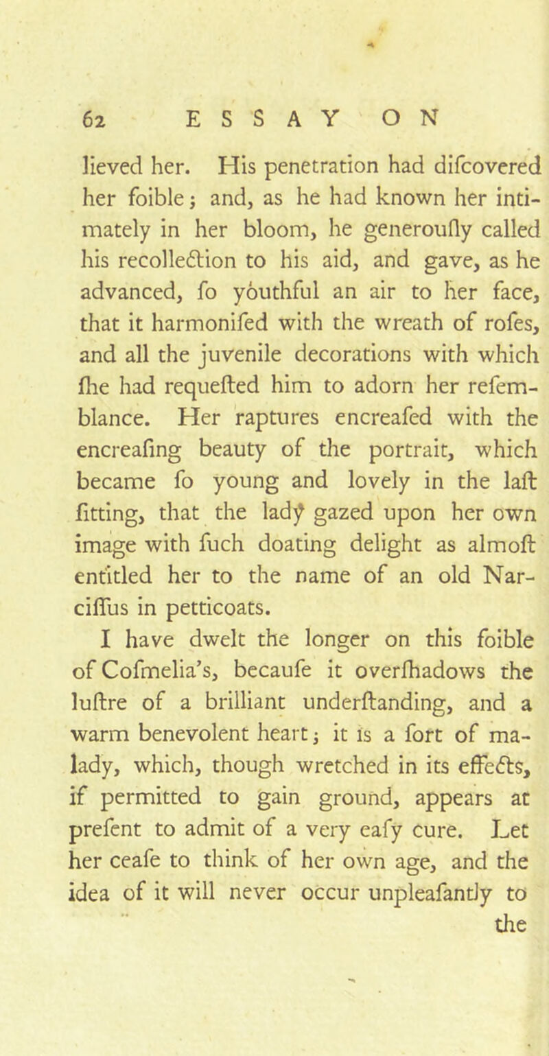 lieved her. His penetration had difcovered her foible; and, as he had known her inti- mately in her bloom, he generoufly called his recolledtion to his aid, and gave, as he advanced, fo youthful an air to her face, that it harmonifed with the wreath of rofes, and all the juvenile decorations with which flie had requefled him to adorn her refem- blance. Her raptures encreafed with the encreafing beauty of the portrait, which became fo young and lovely in the laft fitting, that the lad^ gazed upon her own image with fuch doating delight as almoft entitled her to the name of an old Nar- cilTus in petticoats. I have dwelt the longer on this foible of Cofmelia’s, becaufe it overshadows the luftre of a brilliant underftanding, and a warm benevolent heart ■, it is a fort of ma- lady, which, though wretched in its effects, if permitted to gain ground, appears at prefent to admit of a very eafy cure. Let her ceafe to think of her own age, and the idea of it will never occur unpleafantJy to the