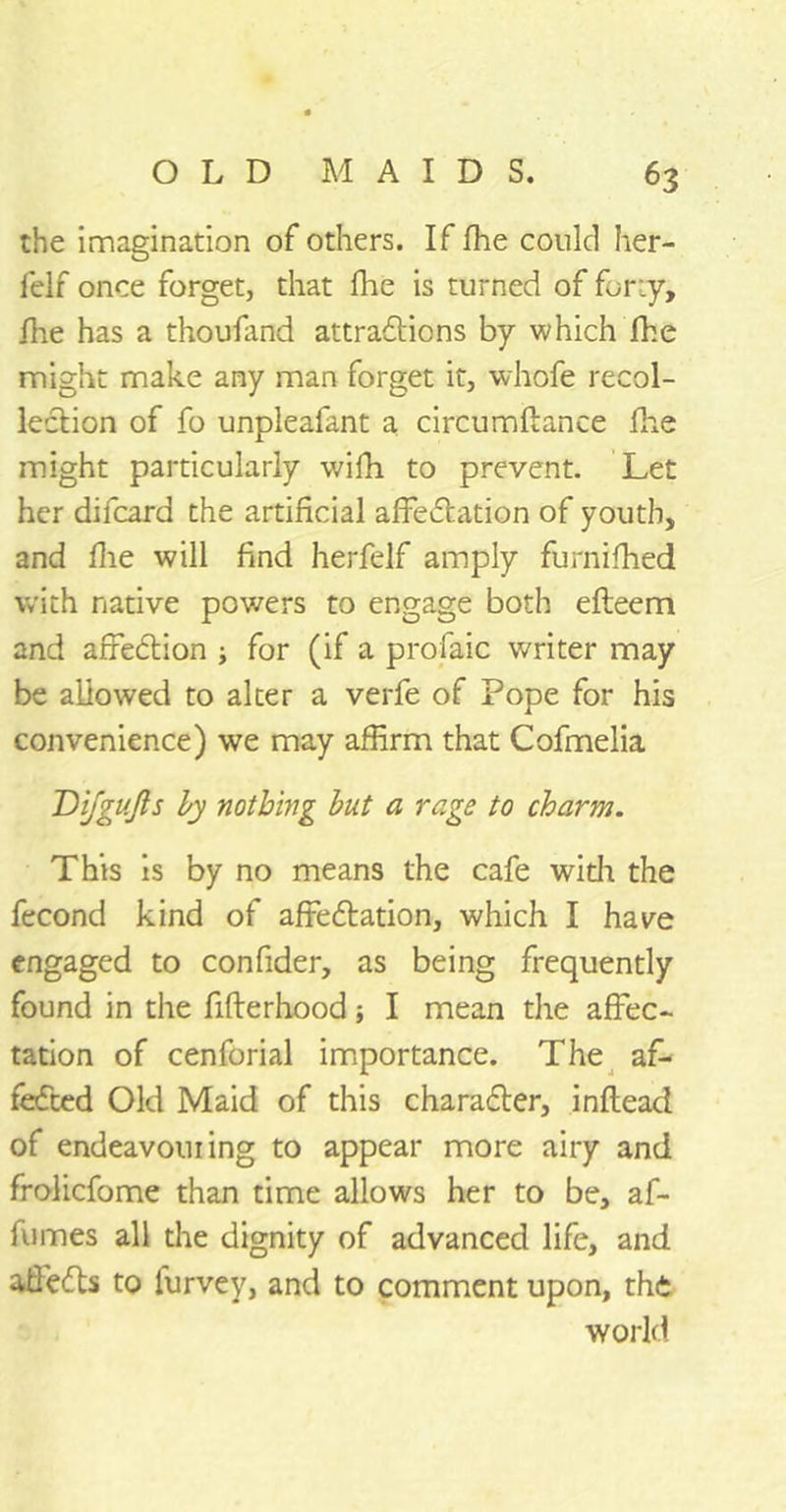 the imagination of others. If fhe could her- felf once forget, that fhe is turned of for-.y, flie has a thousand attractions by which fhe might make any man forget it, whofe recol- lection of fo unpleafant a circumftance fhe might particularly wifh to prevent. Let her difcard the artificial affectation of youth, and flie will find herfelf amply furnifhed with native powers to engage both efteem and affeCtion ; for (if a profaic writer may be allowed to alter a verfe of Pope for his convenience) we may affirm that Cofmelia Difgujls by nothing but a rage to charm. This is by no means the cafe with the fecond kind of affectation, which I have engaged to confider, as being frequently found in the fifterhood; I mean the affec- tation of cenforial importance. The af- feCted Old Maid of this character, inftead of endeavouring to appear more airy and frolicfome than time allows her to be, af- fumes all the dignity of advanced life, and afieCts to lurvey, and to comment upon, the world