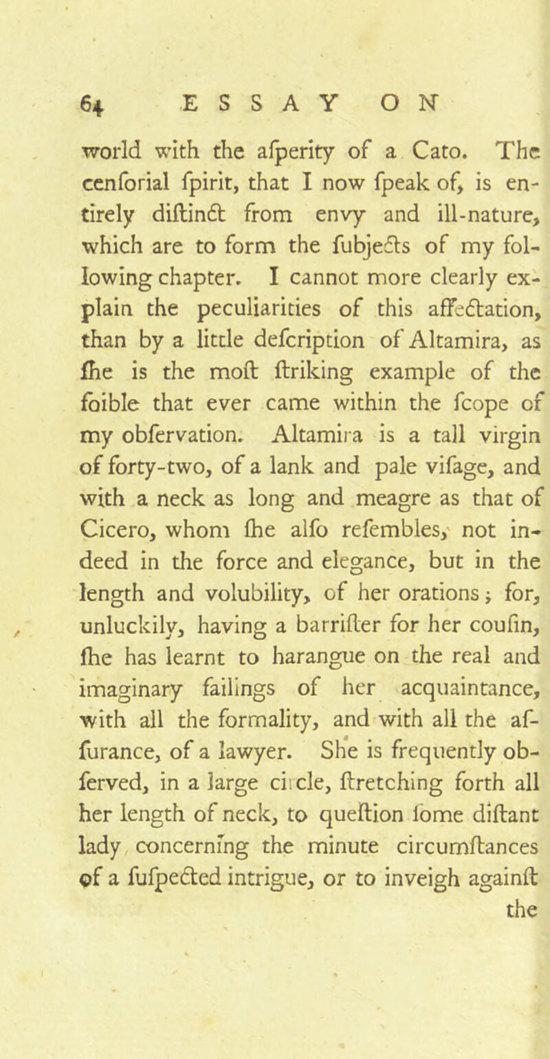 world with the afperity of a Cato. The cenforial fpirit, that I now fpeak of, is en- tirely diftindt from envy and ill-nature, which are to form the fubjedls of my fol- lowing chapter. I cannot more clearly ex- plain the peculiarities of this affedtation, than by a little defcripdon of Altamira, as fhe is the mod firiking example of the foible that ever came within the fcope of my obfervation. Altamira is a tall virgin of forty-two, of a lank and pale vifage, and with a neck as long and meagre as that of Cicero, whom fhe alfo refembles, not in- deed in the force and elegance, but in the length and volubility, of her orations ■, for, unluckily, having a barrifler for her coufin, fhe has learnt to harangue on the real and imaginary failings of her acquaintance, with all the formality, and with all the af- furance, of a lawyer. She is frequently ob- ferved, in a large ci; cle, firetching forth all her length of neck, to queilion lome diflant lady concerning the minute circumflances of a fufpedted intrigue, or to inveigh againft the