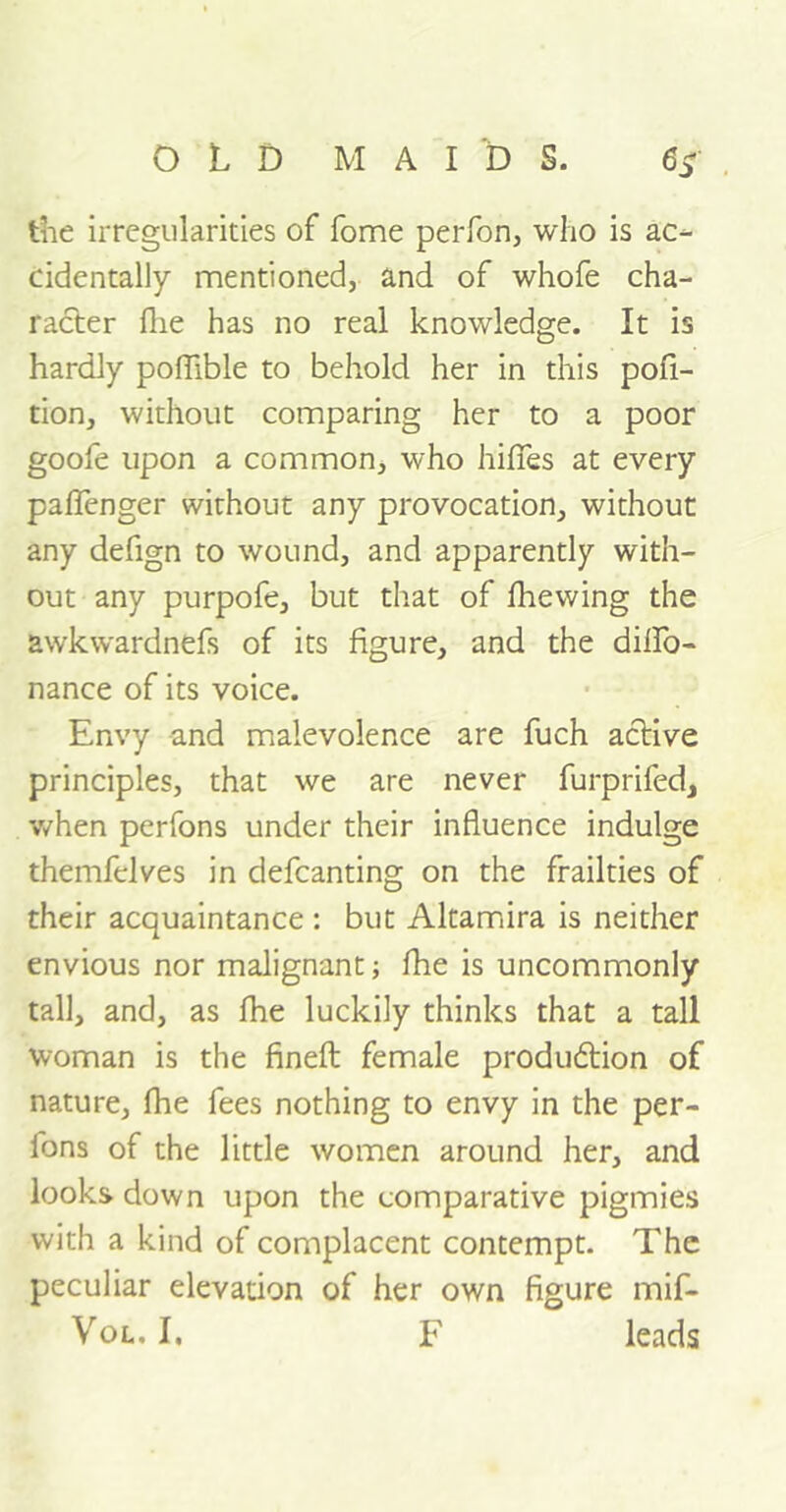 the irregularities of fome perform who is ac- cidentally mentioned, and of whofe cha- racter flie has no real knowledge. It is hardly poflible to behold her in this por- tion, without comparing her to a poor goofe upon a common, who hififes at every paffenger without any provocation, without any defign to wound, and apparently with- out any purpofe, but that of fhewing the awkwardnefs of its figure, and the diflTo- nance of its voice. Envy and malevolence are fuch active principles, that we are never furprifed, when perfons under their influence indulge themfelves in defcanting on the frailties of their acquaintance : but Altamira is neither envious nor malignant; fhe is uncommonly tall, and, as fhe luckily thinks that a tall woman is the finefl; female production of nature, fhe fees nothing to envy in the per- fons of the little women around her, and looks down upon the comparative pigmies with a kind of complacent contempt. The peculiar elevation of her own figure mif- Vol. I. F leads