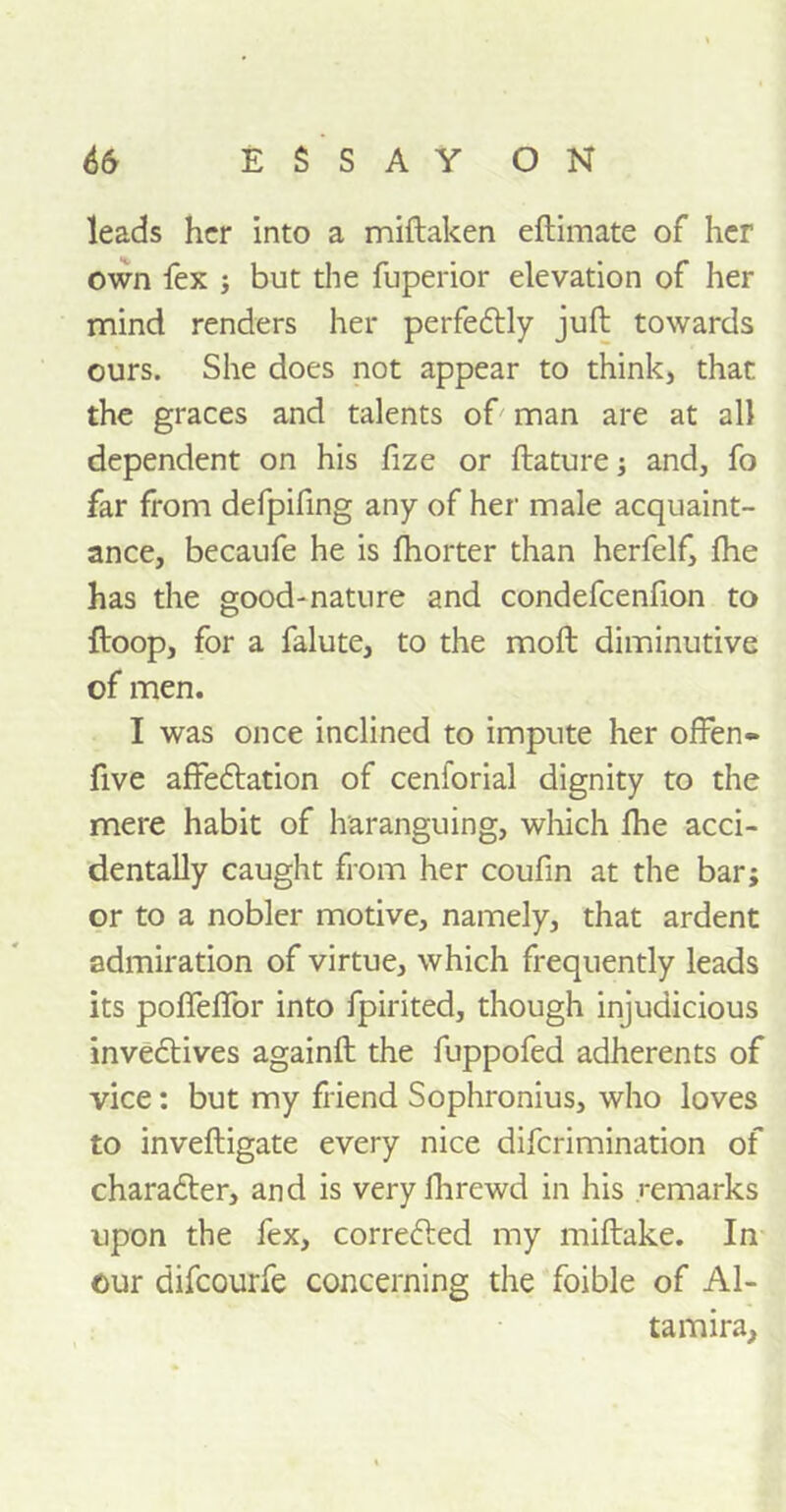 leads her into a miftaken eftimate of her own fex j but the fuperior elevation of her mind renders her perfedtly juft towards ours. She does not appear to think, that the graces and talents of man are at all dependent on his fize or ftature; and, fo far from defpifing any of her male acquaint- ance, becaufe he is Ihorter than herfelf, fhe has the good-nature and condefcenfion to ftoop, for a falute, to the moft diminutive of men. I was once inclined to impute her often- five affectation of cenforial dignity to the mere habit of haranguing, which ftie acci- dentally caught from her coufin at the bar; or to a nobler motive, namely, that ardent admiration of virtue, which frequently leads its poflefior into fpirited, though injudicious inveCtives againft the fuppofed adherents of vice: but my friend Sophronius, who loves to inveftigate every nice diferimination of charadter, and is very fhrewd in his remarks upon the fex, corredted my miftake. In our difeourfe concerning the foible of Al- ta mira,