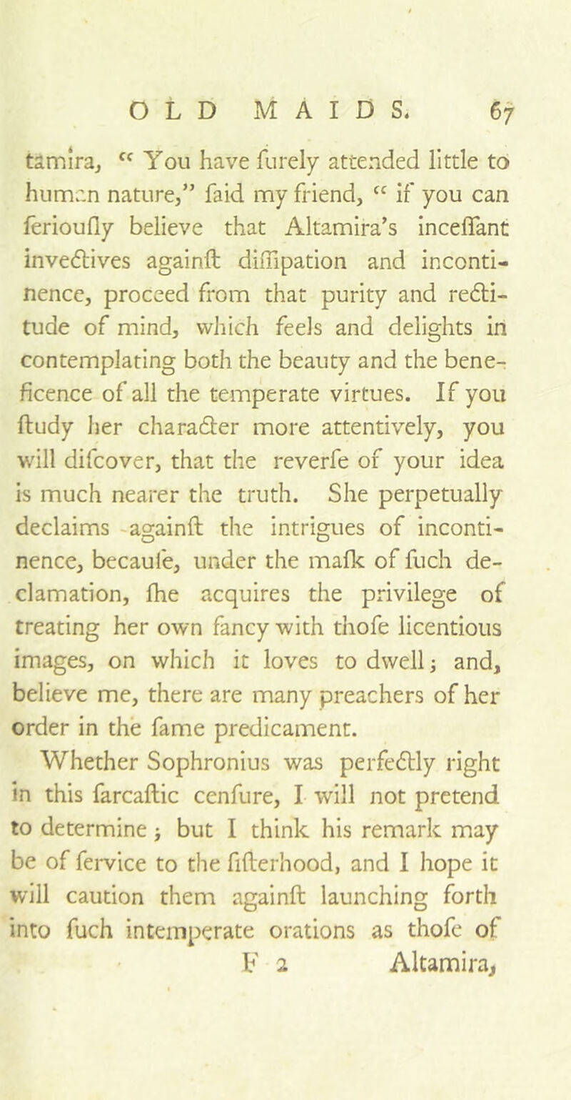 tamira, fc You have furely attended little to human nature,” faid my friend, cc if you can ferioufly believe that Altamira’s inceifant invedtives againft dhTipation and inconti- nence, proceed from that purity and redti- tude of mind, which feels and delights in contemplating both the beauty and the bene- ficence of all the temperate virtues. If you ftudy her charadter more attentively, you will difcover, that the reverfe of your idea is much nearer the truth. She perpetually declaims againft the intrigues of inconti- nence, becaufe, under the mafk of fuch de- clamation, fhe acquires the privilege of treating her own fancy with tnofe licentious images, on which it loves to dwell; and, believe me, there are many preachers of her order in the fame predicament. Whether Sophronius was perfectly right in this farcaftic cenfure, I will not pretend to determine; but I think his remark may be of fervice to the fifterhood, and I hope it will caution them againft launching forth into fuch intemperate orations as thofe of F 2 Altamira,