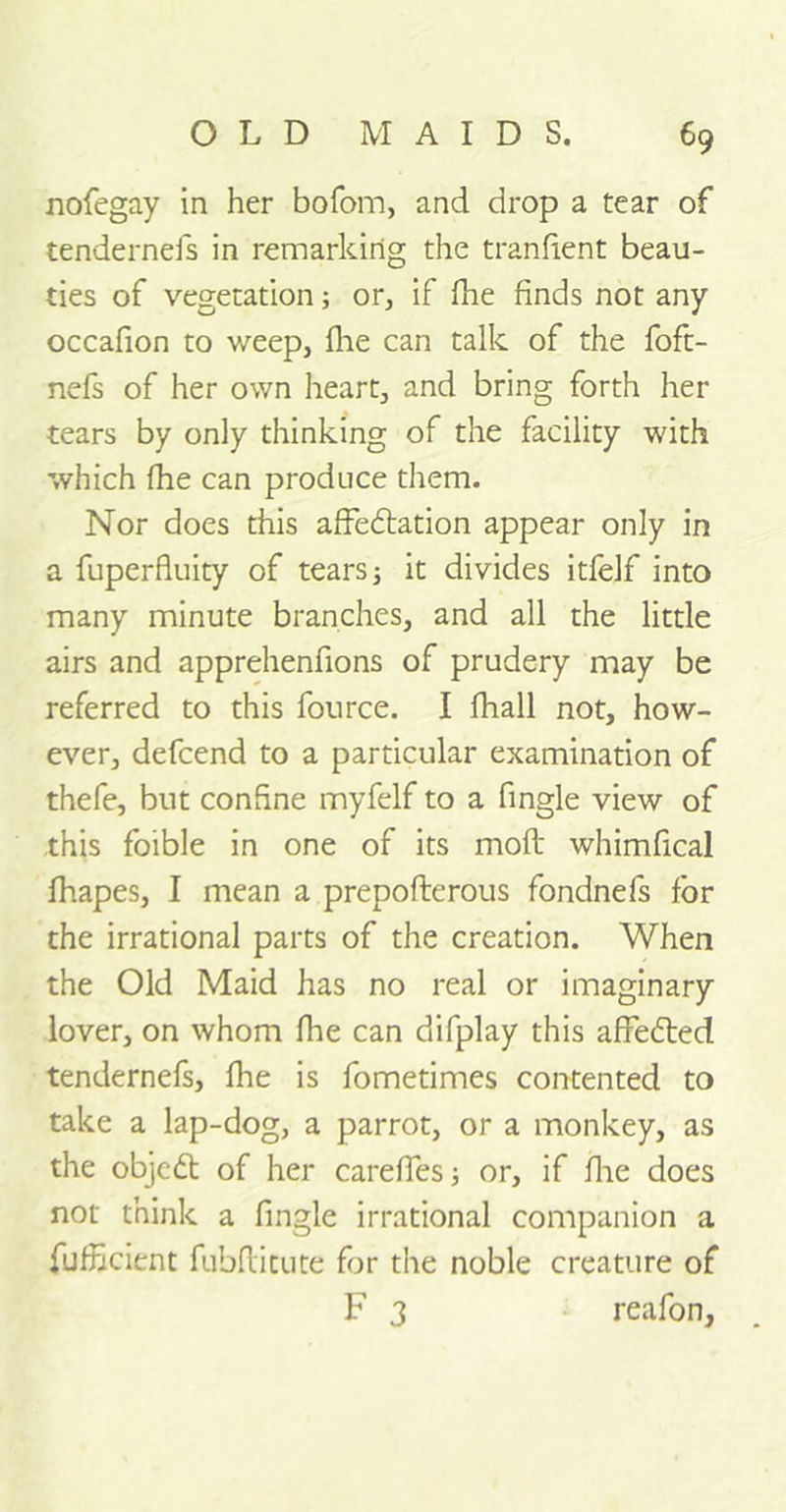 nofegay in her bofom, and drop a tear of tendernefs in remarking the tranfient beau- ties of vegetation; or, if fhe finds not any occafion to weep, Hie can talk of the foft- nefs of her own heart, and bring forth her tears by only thinking of the facility with which fhe can produce them. Nor does this affectation appear only in a fuperfluity of tearsj it divides itfelf into many minute branches, and all the little airs and apprehenfions of prudery may be referred to this fource. I fhall not, how- ever, defcend to a particular examination of thefe, but confine myfelf to a fingle view of this foible in one of its moft whimfical fhapes, I mean a prepofterous fondnefs for the irrational parts of the creation. When the Old Maid has no real or imaginary lover, on whom fhe can difplay this affected tendernefs, fine is fometimes contented to take a lap-dog, a parrot, or a monkey, as the object of her careffes; or, if floe does not think a fingle irrational companion a fufficient fubflitute for the noble creature of F 3 reafon.