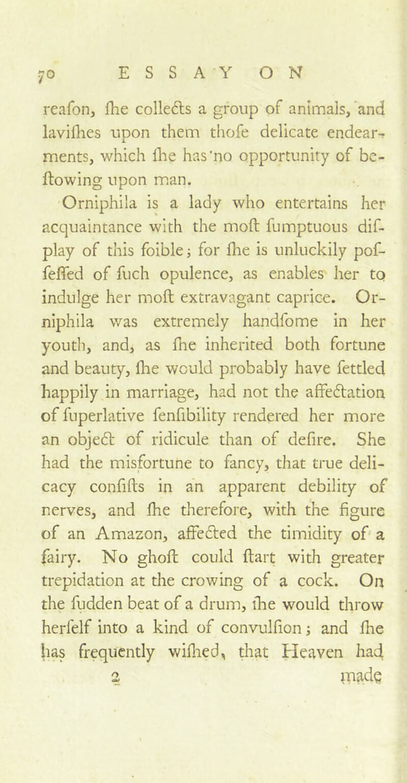 reafon, fhe colledls a group of animals, and lavifhes upon them thofe delicate endear-? ments, which fhe has‘no opportunity of be- llowing upon man. Orniphila is a lady who entertains her acquaintance with the mod fumptuous dif- play of this foible; for fhe is unluckily pof- feflfed of fuch opulence, as enables her to indulge her moft extravagant caprice. Or- niphila was extremely handfome in her youth, and, as fhe inherited both fortune and beauty, fhe would probably have fettled happily in marriage, had not the affedtation of fuperlative fenfibility rendered her more an objedt of ridicule than of defire. She had the misfortune to fancy, that true deli- cacy confifts in an apparent debility of nerves, and fhe therefore, with the figure of an Amazon, affedted the timidity of a fairy. No ghoft could Hart with greater trepidation at the crowing of a cock. On the fudden beat of a drum, fhe would throw herfelf into a kind of convulfion and fhe has frequently wifhed, that Heaven had 2 made