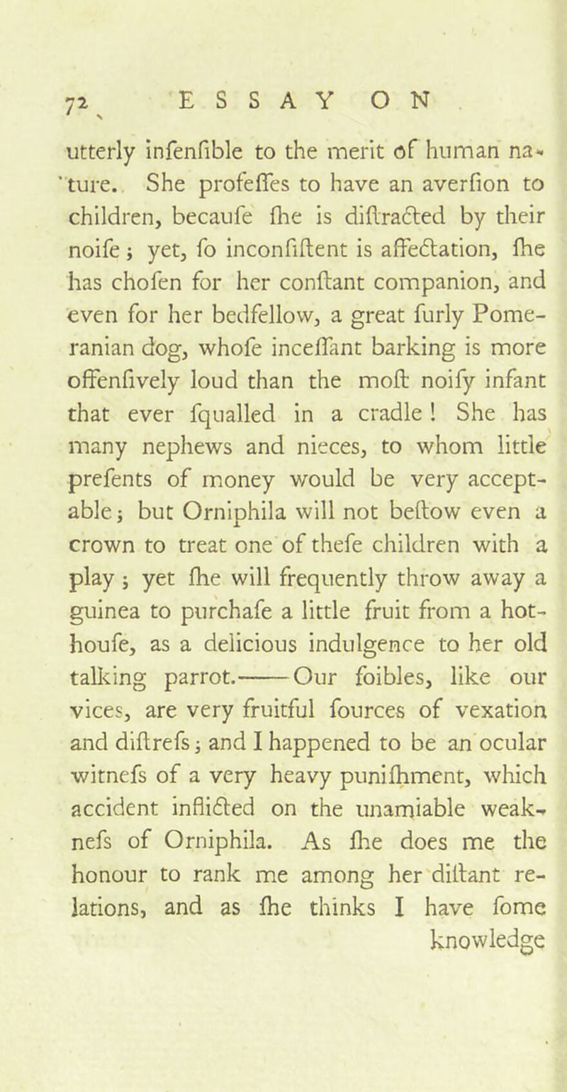 7*. utterly infenfible to the merit of human na- ' ture. She profefies to have an averfion to children, becaufe {he is didrafted by their noife ; yet, fo inconfident is affeftation, fhe has chofen for her condant companion, and even for her bedfellow, a great furly Pome- ranian dog, whofe incefiant barking is more offendvely loud than the mod noify infant that ever fqualled in a cradle ! She has many nephews and nieces, to whom little prefents of money would be very accept- able ; but Orniphila will not bedow even a crown to treat one of thefe children with a play ; yet fhe will frequently throw away a guinea to purchafe a little fruit from a hot- houfe, as a delicious indulgence to her old talking parrot. Our foibles, like our vices, are very fruitful fources of vexation and didrefs; and I happened to be an ocular witnefs of a very heavy punifhment, which accident inflifted on the unamiable weak- nefs of Orniphila. As die does me the honour to rank me among her didant re- lations, and as fhe thinks I have fome knowledge