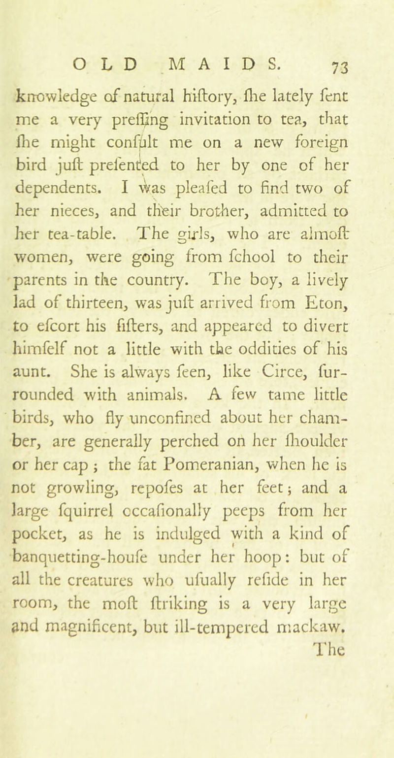 knowledge of natural hiftory, fine lately fent me a very prelftng invitation to tea, that fie might confplt me on a new foreign bird juft prelented to her by one of her dependents. I was pleafed to find two of her nieces, and their brother, admitted to her tea-table. The girls, who are almoft women, were going from fchool to their parents in the country. The boy, a lively lad of thirteen, was juft arrived from Eton, to efcort his filters, and appeared to divert himfelf not a little with the oddities of his aunt. She is always feen, like Circe, fur- rounded with animals. A few tame little birds, who fly unconfined about her cham- ber, are generally perched on her Ihoulder or her cap ; the fat Pomeranian, when he is not growling, repofes at her feet; and a large fquirrel cccafionally peeps from her pocket, as he is indulged with a kind of banquetting-houfe under her hoop: but of all the creatures who ulually refide in her room, the moft ftriking is a very large and magnificent, but ill-tempered mackaw. The