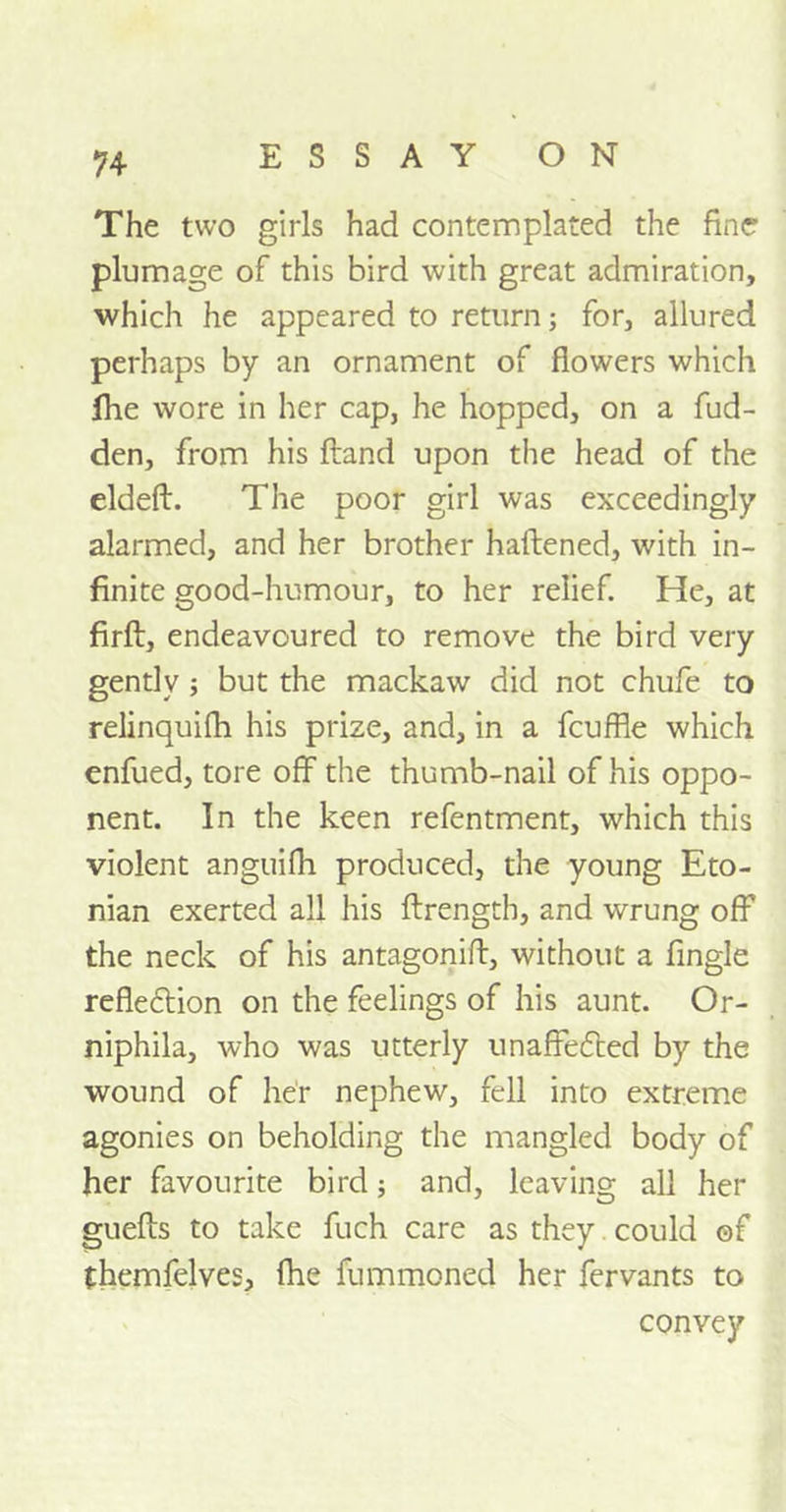 The two girls had contemplated the fine plumage of this bird with great admiration, which he appeared to return; for, allured perhaps by an ornament of flowers which fhe wore in her cap, he hopped, on a fud- den, from his ftand upon the head of the eldeft. The poor girl was exceedingly alarmed, and her brother haftened, with in- finite good-humour, to her relief. He, at firft, endeavoured to remove the bird very gently ; but the mackaw did not chufe to relinquifh his prize, and, in a fcuffle which enfued, tore off the thumb-nail of his oppo- nent. In the keen refentment, which this violent anguifh produced, the young Eto- nian exerted all his ftrength, and wrung off the neck of his antagoniif, without a fingle reflexion on the feelings of his aunt. Or- niphila, who was utterly unaffected by the wound of her nephew, fell into extreme agonies on beholding the mangled body of her favourite bird; and, leaving all her guefis to take fuch care as they could of themfelves, fhe fummoned her fervants to convey