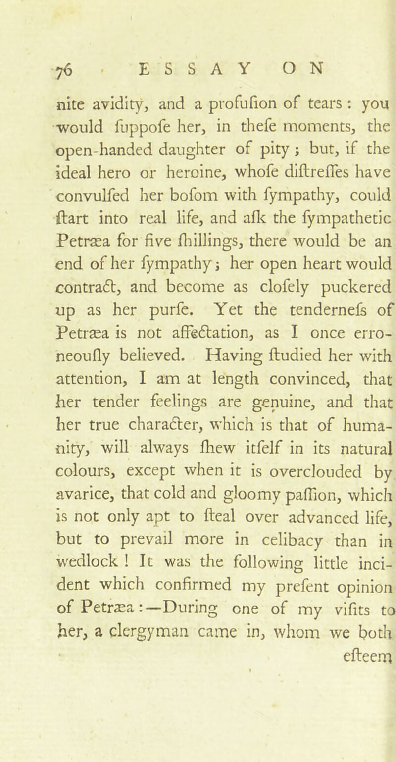 •ft ■ ESSAY ON nite avidity, and a profufion of tears : you would fuppofe her, in thefe moments, the open-handed daughter of pity ; but, if the ideal hero or heroine, whofe diftreffes have convulfed her bofom with fympathy, could ftart into real life, and afk the fympathetic Petraea for five fhillings, there would be an end of her fympathy her open heart would contradt, and become as clofely puckered up as her purfe. Yet the tendernefs of Petrasa is not affedtation, as I once erro- neoufiy believed. Having ftudied her with attention, I am at length convinced, that her tender feelings are genuine, and that her true character, which is that of huma- nity, will always fhew itfelf in its natural colours, except when it is overclouded by avarice, that cold and gloomy pafiion, which is not only apt to fteal over advanced life, but to prevail more in celibacy than in wedlock ! It was the following little inci- dent which confirmed my prefent opinion of Petraea:—During one of my vifits to her, a clergyman came in, whom we both efteem