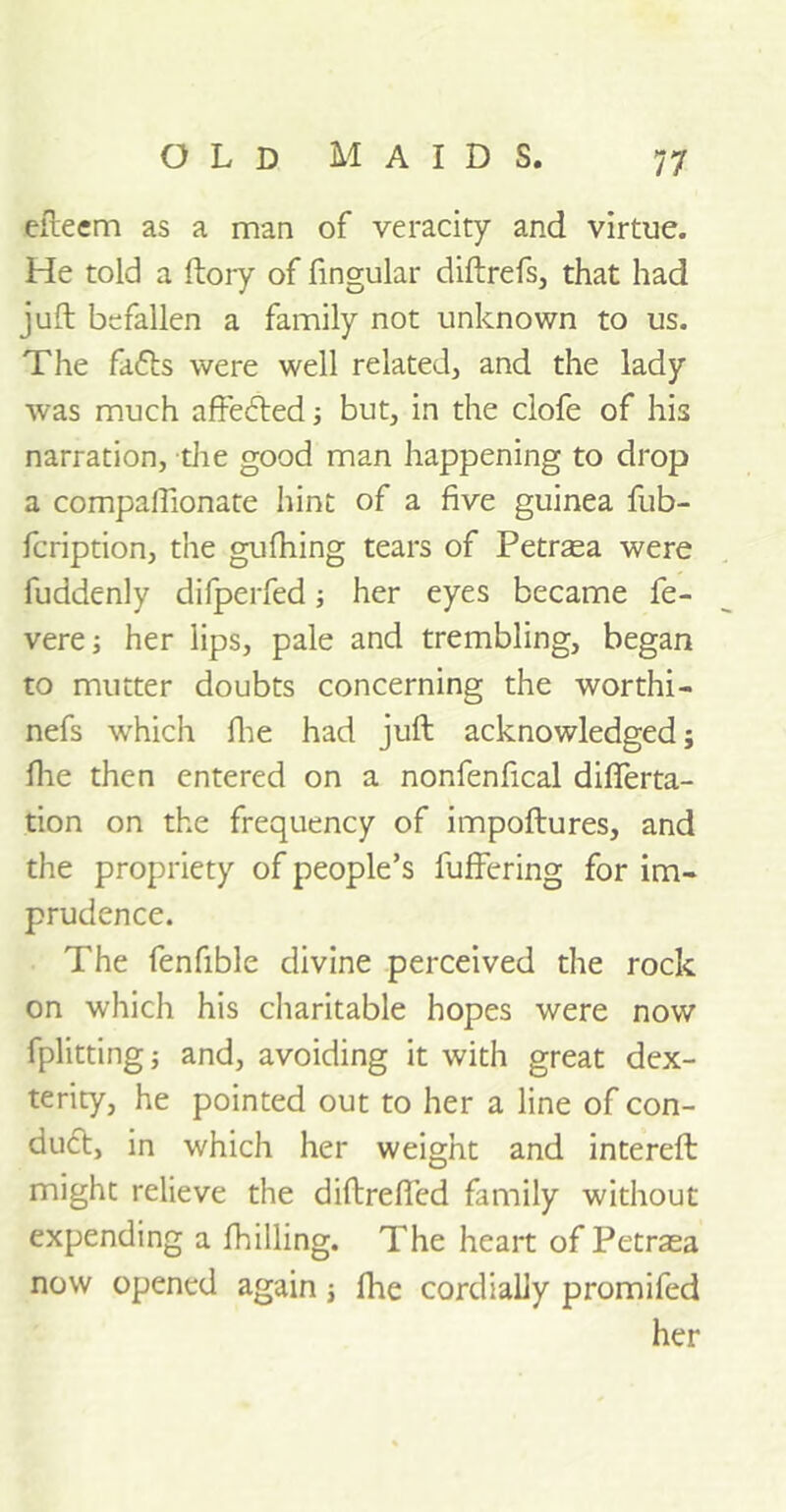 efteem as a man of veracity and virtue. He told a ftory of fingular diftrefs, that had juft befallen a family not unknown to us. The fa£ts were well related, and the lady was much aftecfted; but, in the clofe of his narration, the good man happening to drop a compallionate hint of a five guinea fub- fcription, the gufhing tears of Petrasa were fuddenly difperfed; her eyes became fe- vere; her lips, pale and trembling, began to mutter doubts concerning the worthi- nefs which fhe had juft acknowledged; file then entered on a nonfenfical diflerta- tion on the frequency of impoftures, and the propriety of people’s fuffering for im- prudence. The fenfible divine perceived the rock on which his charitable hopes were now fplitting; and, avoiding it with great dex- terity, he pointed out to her a line of con- duct, in which her weight and intereft might relieve the diftrefied family without expending a fhilling. The heart of Petrasa now opened again j fhe cordially promifed her