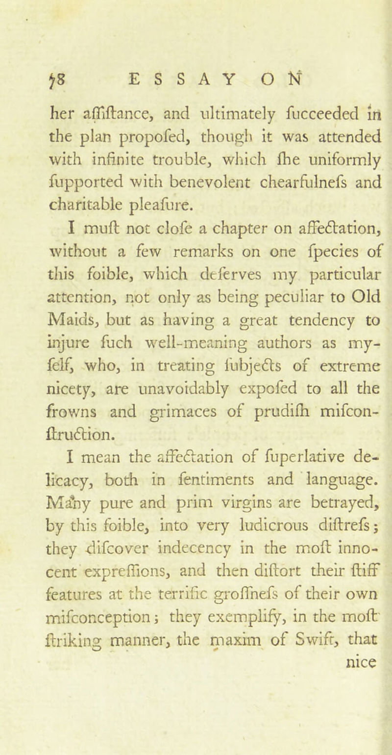 ESSAY O Kf J* her afilftance, and ultimately fucceeded in the plan propofed, though it was attended with infinite trouble, which fhe uniformly fupported with benevolent chearfulnefs and charitable pleafure. I muft not clofe a chapter on affedlation, without a few remarks on one fpecies of this foible, which deferves my particular attention, not only as being peculiar to Old Maids, but as having a great tendency to injure fuch well-meaning authors as my- felf, who, in treating fubjedts of extreme nicety, are unavoidably expofed to all the frowns and grimaces of prudifh mifcon- ftrudtion. I mean the affedlation of fuperlative de- licacy, both in fentiments and language. Ma*ny pure and prim virgins are betrayed, by this foible, into very ludicrous diftrefs; they clifcover indecency in the moll inno- cent expreflicns, and then diftort their ftiff features at the terrific groffnefs of their own mifconception; they exemplify, in the moft ftriking manner, the maxim of Swift, that nice