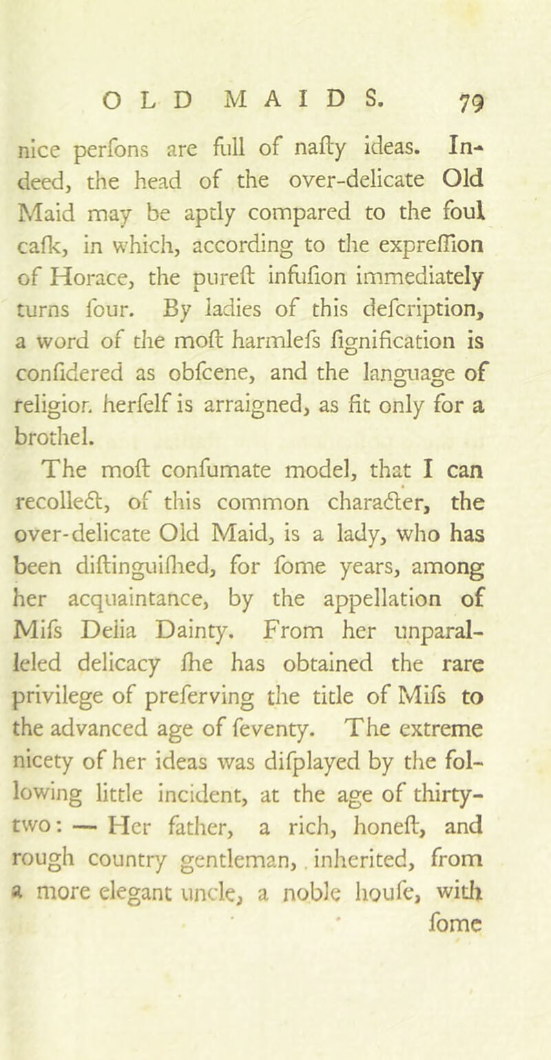 nice perfons are full of nafty ideas. In- deed, the head of the over-delicate Old Maid may be aptly compared to the foul cafk, in which, according to the expreffion of Horace, the pureft infufion immediately turns four. By ladies of this defeription, a word of the moft harmlefs fignification is confidered as obfeene, and the language of religion herfelf is arraigned, as fit only for a brothel. The moft confumate model, that I can recoiled!, of this common character, the over-delicate Old Maid, is a lady, who has been diftinguifhed, for fome years, among her acquaintance, by the appellation of Mifs Delia Dainty. From her unparal- leled delicacy fhe has obtained the rare privilege of preferving the title of Mifs to the advanced age of feventy. The extreme nicety of her ideas was difplayed by the fol- lowing little incident, at the age of thirty- two: — Her father, a rich, honeft, and rough country gentleman, inherited, from a more elegant uncle, a noble houfe, with fome
