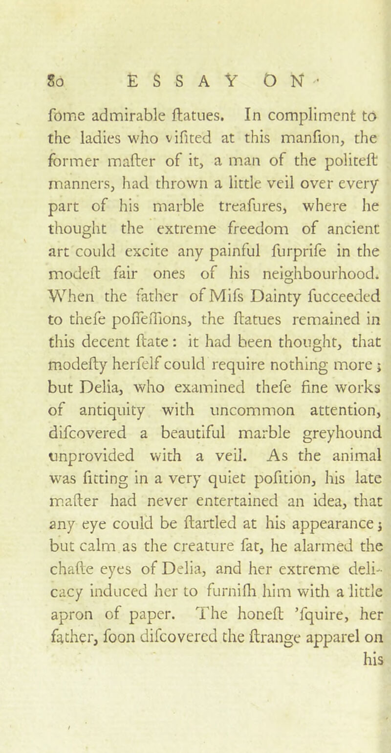fome admirable ftatues. In compliment to the ladies who vifited at this manfion, the former mafter of it, a man of the politeft manners, had thrown a little veil over every part of his marble treafures, where he thought the extreme freedom of ancient art could excite any painful furprife in the model! fair ones of his neighbourhood. When the father of Mifs Dainty fucceeded to tnefe pofieftions, the ftatues remained in this decent ftate: it had been thought, that modefty herfelf could require nothing more ; but Delia, who examined thefe fine works of antiquity with uncommon attention, difcovered a beautiful marble greyhound unprovided with a veil. As the animal was fitting in a very quiet pofition, his late mafter had never entertained an idea, that any eye could be ftartled at his appearance j but calm as the creature fat, he alarmed the chafte eyes of Delia, and her extreme deli- cacy induced her to furnifh him with a little apron of paper. The honeft ’fquire, her father, foon difcovered the ftrange apparel on his
