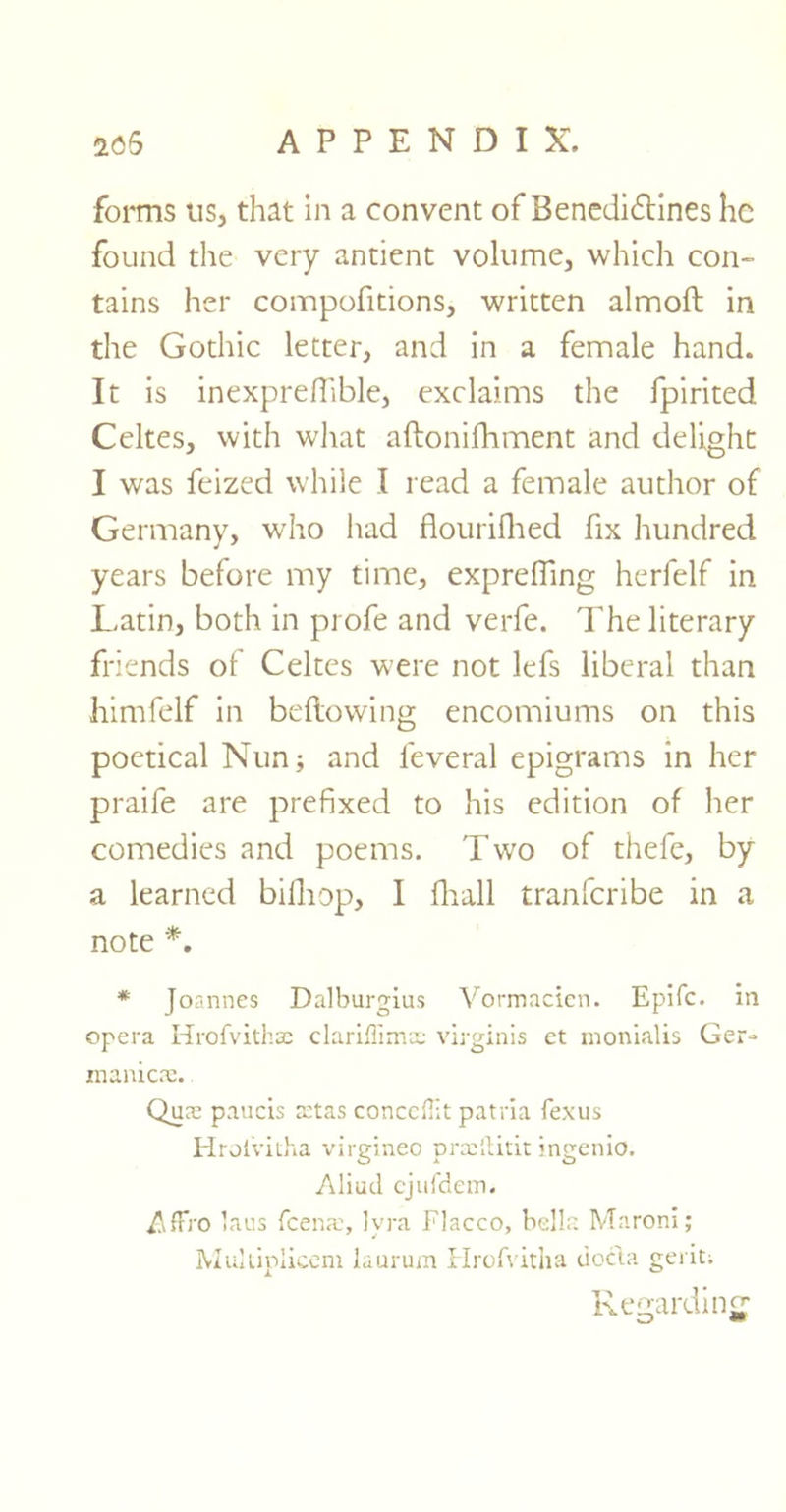 forms us, that in a convent of Benedictines lie found the very antient volume, which con- tains her compofitions, written almoft in the Gothic letter, and in a female hand. It is inexprefiible, exclaims the fpirited Celtes, with what aftonifhment and delight I was feized while I read a female author of Germany, wrho had flourifhed fix hundred years before my time, exprelfing herfelf in Latin, both in profe and verfe. The literary friends of Celtes were not lefs liberal than himfelf in bellowing encomiums on this poetical Nun; and leveral epigrams in her praife are prefixed to his edition of her comedies and poems. Two of thefe, by a learned billiop, I fhall tranferibe in a note *. * Joannes Dalburgius Vormacicn. Epifc. in opera Hrofvithse clariflima: virginis et monialis Ger- manics:. Qua; paucis setas concept patria fexus Hrolvitha virgineo praiftitit ingenio. Aliud ejufdem. Affi'O laus feena:, Ivra Flacco, belle. Maroni; Multiplicem laurum Hrofvitha docta geriti Regarding