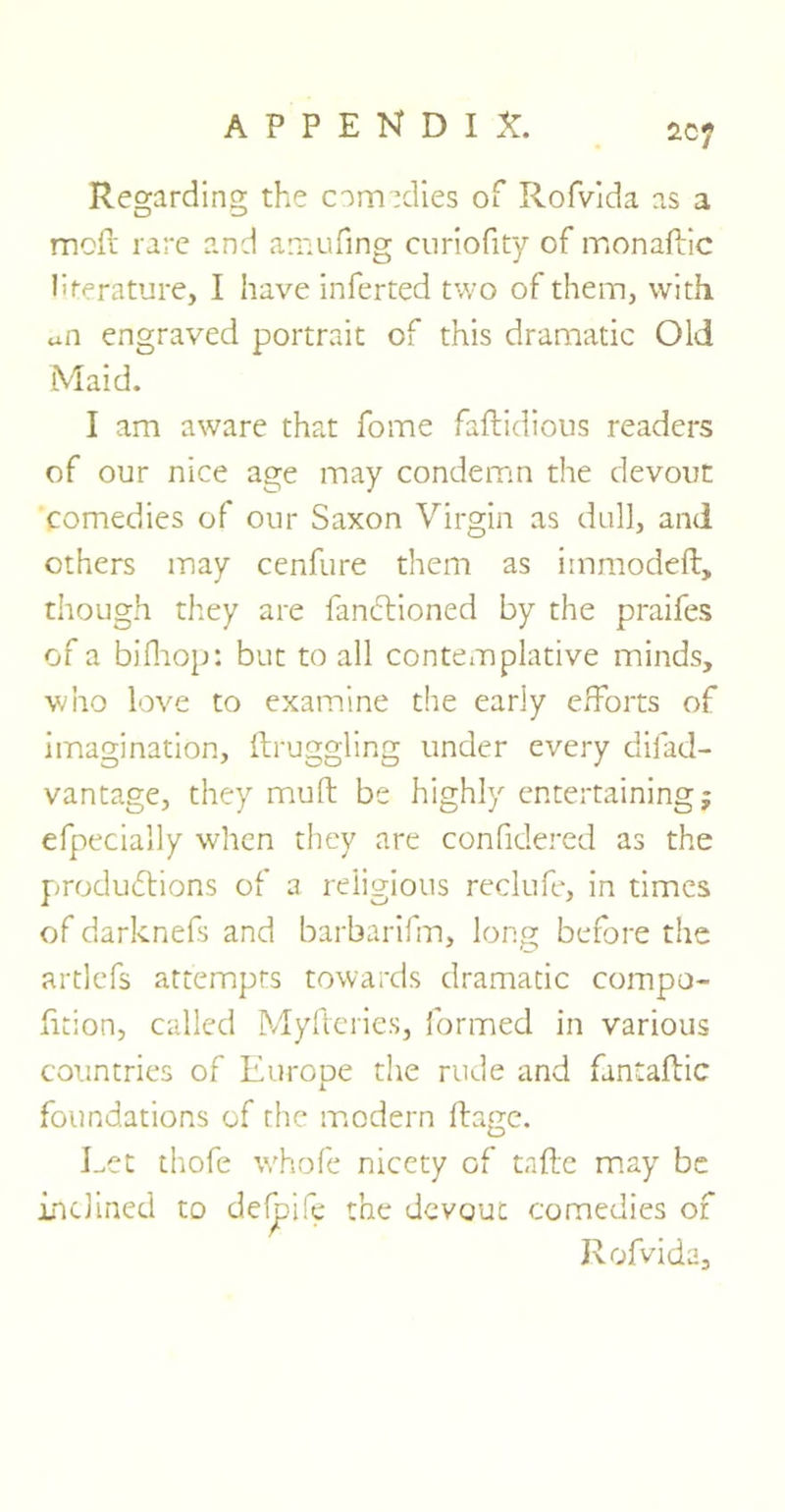 2.cy Regarding the comedies of Rofvida as a mod rare and amufing curiofity of monadic literature, I have inferred two of them, with an engraved portrait of this dramatic Old Maid. I am aware that fome fadidious readers of our nice age may condemn the devout comedies of our Saxon Virgin as dull, and others may cenfure them as iinmoded, though they are fanctioned by the praifes of a bilhop: but to all contemplative minds, who love to examine the early efforts of imagination, druggling under every difad- vantage, they mud be highly entertaining; efpecially when they are confidered as the productions of a religious reclufe, in times of darknefs and barbarifm, long before the artlefs attempts towards dramatic compo- dtion, called Myderies, formed in various countries of Europe the rude and fantadic foundations of the modern dage. Let thofe whofe nicety of tade may be inclined to defpife the devout comedies of Rofvida,