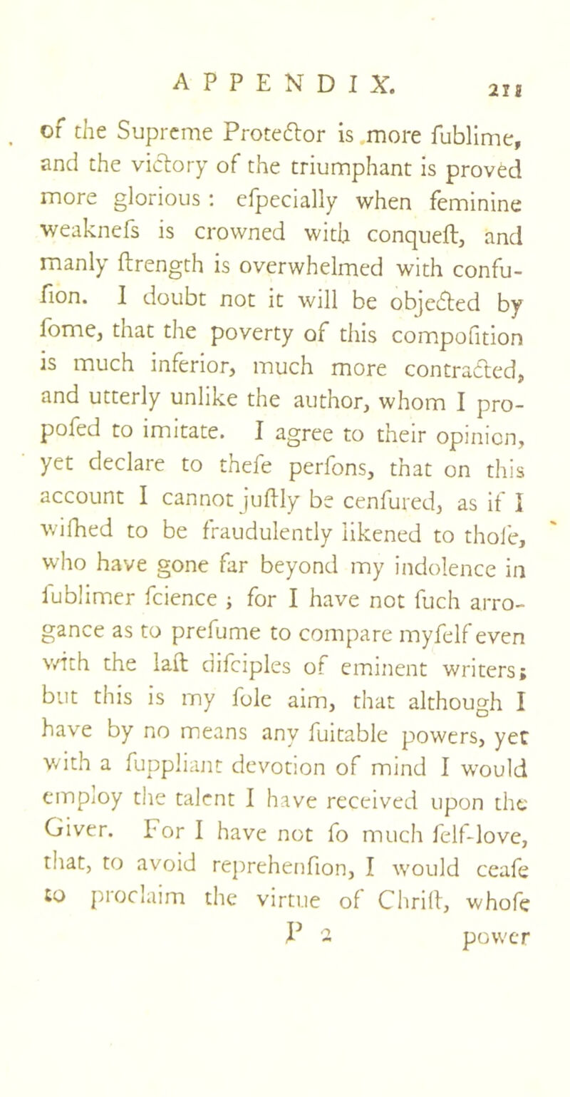 of the Supreme Proteftor is more fublime, and the victory of the triumphant is proved more glorious : efpecially when feminine weaknefs is crowned with conqueft, and manly ftrength is overwhelmed with confu- sion* I doubt not it will be objected by fome, that the poverty of this compofition is much inferior, much more contracted, and utterly unlike the author, whom I pro- pofed to imitate. I agree to their opinion, yet declare to thefe perfons, that on this account I cannot juftly be cenfured, as if I wifhed to be fraudulently likened to thole, who have gone far beyond my indolence in iublimer fcience ; for I have not fuch arro- gance as to prefume to compare myfelf even with the laffc difciples of eminent writers; but this is my foie aim, that although I have by no means any fuitable powers, yet with a fuppliant devotion of mind I would employ the talent I have received upon the Giver. For I have not fo much felf-love, that, to avoid reprehenfion, I would ceafe to proclaim the virtue of Chrift, whofe P - power