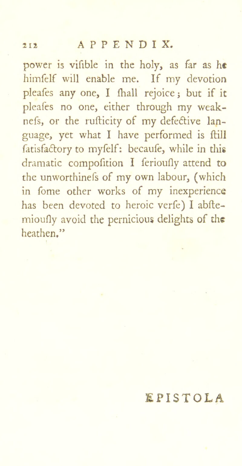 power is vifible in the holy, as far as he himfelf will enable me. If my devotion pleafes any one, I fliall rejoice j but if it pleafes no one, either through my weak- nefs, or the rufticity of my defective lan- guage, yet what I have performed is ftill fatisfadtory to myfelf: becaufe, while in this dramatic compofition I ferioufly attend to the unworthinefs of my own labour, (which in fome other works of my inexperience has been devoted to heroic verfe) I abfte- mioufly avoid the pernicious delights of the heathen.” &PISTOLA