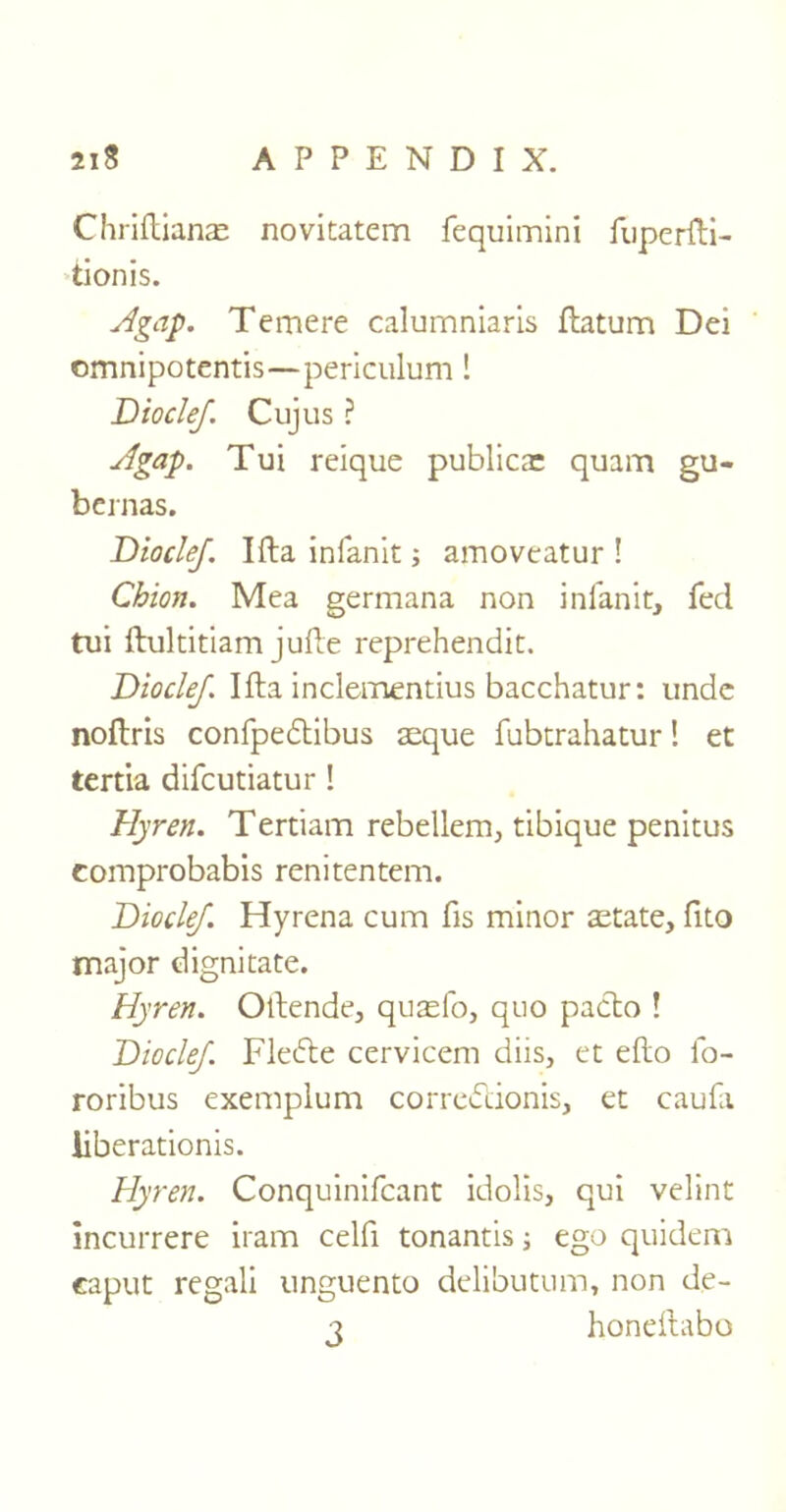 Chriftianae novitatem fequimini fuperfti- tionis. A gap. Temere calumniaris ftatum Dei omnipotentis—periculum! Diode/. Cujus ? Agap. Tui reique publicar quam gu- bernas. Diodef. Ifta infanit; amoveatur ! Chion. Mea germana non infanit, fed tui ftultitiam jufte reprehendit. Diodef. Ifta inclementius bacchatur: unde noftris confpedtibus aeque fubcrahatur! et tertia difcutiatur ! Hyren. Tertiam rebellem, tibique penitus comprobabis renitentem. Diodef. Hyrena cum fis minor aetate, fito major dignitate. Hyren. Oftende, quasfo, quo pacto ! Diodef. Fledde cervicem diis, et efto fo- roribus exemplum correbUonis, et caufa liberationis. Hyren. Conquinifcant idolis, qui velint incurrere iram celfi tonantis ; ego quidem caput regali unguento delibutum, non de- 3 honeftabo