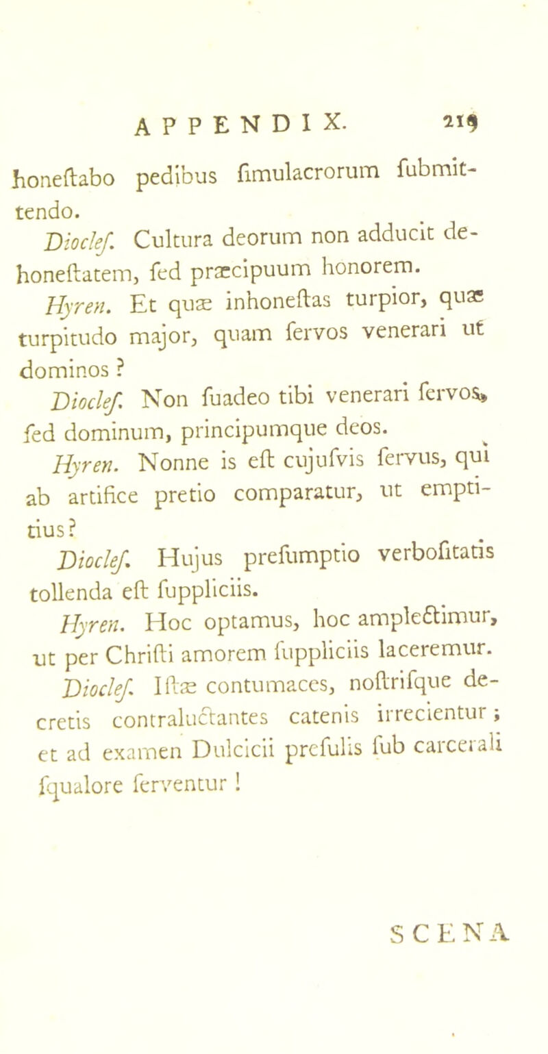 honeftabo pedibus fimulacrorum fubmit- tendo. Diode/. Cultura deorum non adducit de- honeftatem, fed praecipuum honorem. Hyren. Et quae inhoneftas turpior, quae turpitudo major, quam fervos venerari ut dominos ? Diode/ Non fuadeo tibi venerari fervos* fed dominum, principumque deos. Hyren. Nonne is eft cujufvis fervus, qui ab artifice pretio comparatur^ ut empti- tius? Diode/ Hu jus prefumptio verbofitatis tollenda eft fuppliciis. Hyren. Hoc optamus, hoc ample£timur, ut per Chrifti amorem fuppliciis laceremur. Diode/ Iftae contumaces, noftrifque de- cretis contraluctantes catenis irrecientur; et ad examen Dulcicii prefulis lub carcerali fqualore ferventur!