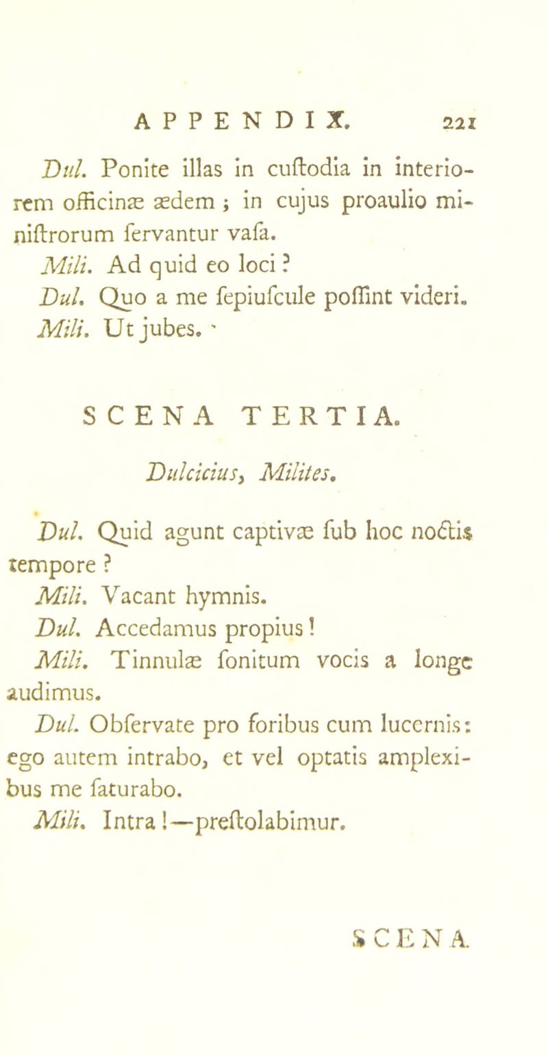 Dul. Ponite illas in cuftodia in interio- rcm officinal sedem ; in cujus proaulio mi- niftrorum fervantur vafa. Mili. Ad quid eo loci ? Dul. Quo a me fepiufcule poflint videri. Mili. Utjubes. ' SCENA TERTIA. Dulcicius, Miliies. Dul. Quid agunt captivae fub hoc nodi$ tempore ? Mili. Vacant hymnis. Dul. Accedamus propius 1 Mili. Tinnulae fonitum vocis a longc audimus. Dul. Obfervate pro foribus cum luccrnis: ego autem intrabo, et vel optatis amplexi- bus me faturabo. Mili. Intra!—preftolabimur.