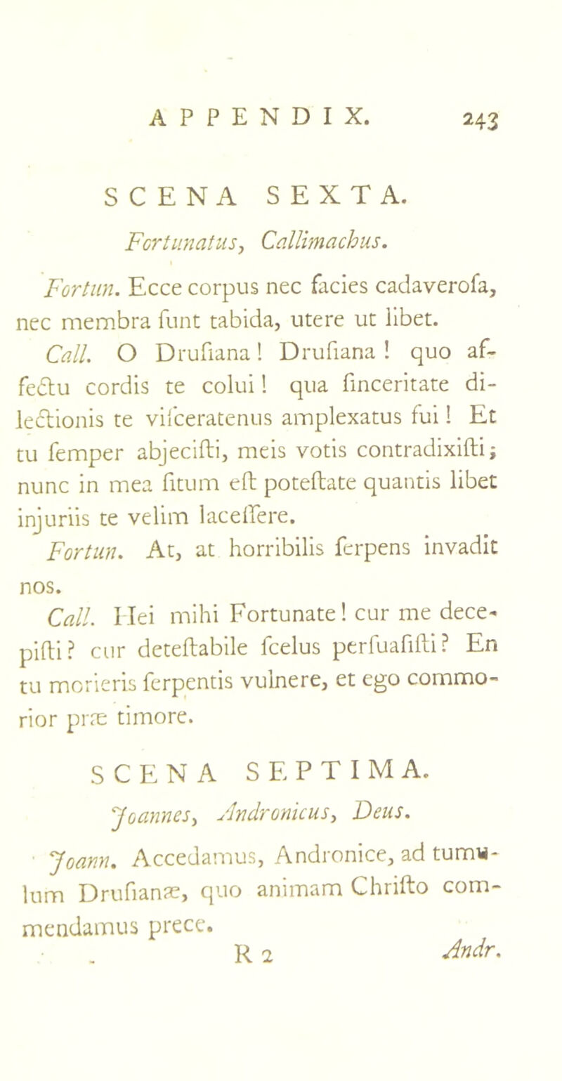 SCENA SEXTA. FcrtunatuSj Callimachus. Fortun. Ecce corpus nec facies cadaverofa, nec membra funt tabida, utere ut libet. Call. O Drufiana! Drufiana ! quo af- fedu cordis te colui! qua finceritate di- ledtionis te vifceratenus amplexatus fui! Et tu Temper abjecifti, meis votis contradixifti; nunc in mea fitum eft poteftate quantis libet injuriis te velinn lace lie re. Fortun. At, at horribilis ferpens invadit nos. Call. I lei mihi Fortunate! cur me dece- pifti? cur deteftabile fcelus perfuafifti? En tu morieris ferpentis vuinere, et ego commo- rior prre timore. SCENA S E P T I M A. Joannes, ylndronkus, Deus. Joann. Accedamus, Andronice, ad tumw- lum Drufianae, quo aniinam Chufto com- mendamus prece.