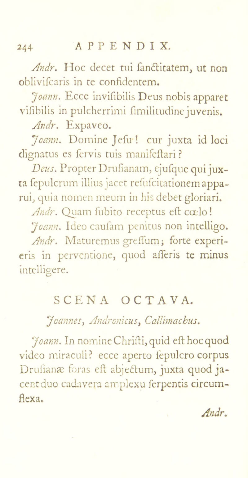 Andr. Hoc decet tui fandftitatem, lit non oblivifcaris in re confidentem. Joann. Ecce invifibilis Deus nobis apparet vifibilis in pulcherrimi fimilitudinejuvenis. Andr. Expaveo. Joann. Domine Jefu ! cur juxta id loci dignatus es fervis tuis manifeftari ? Deus. Propter Drufianam, ejufque qui jux- ta fepulcrum illius jacet refufcitationemappa- rui, quia nomen meum in his debet gloriari. Andr. Quam fubito receptus eft coelo! Joann. Ideo caufam penitus non intelligo. Andr. Maturemus greffum; forte experi- eris in perventione, quod afteris te minus intelligere. SCENA OCTAVA. Joannes, Andronicus, Callimachus. Joann. In nomine Chrifti, quid eft hoc quod video miraculi? ecce aperto l'epulcro corpus Drufianas foras eft abjebtum, juxta quod ja- centduo cadavera amplexu ferpentis circum- flexa.