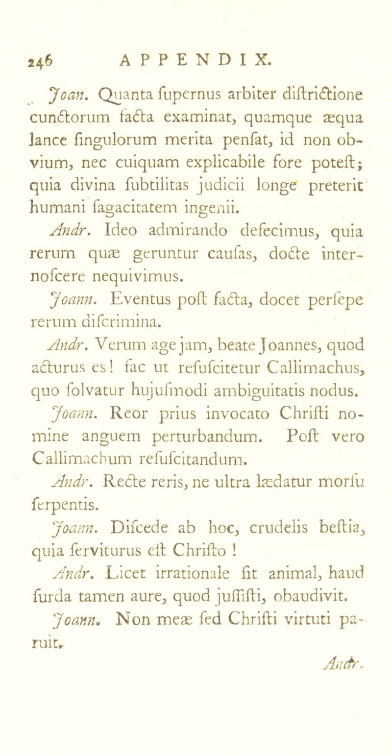 Joan. Quanta fupcrnus arbiter diftridtione cundtorum ladta examinat, quamque asqua lance fingulorum merita penfat, id non ob- vium, nec cuiquam explicabile fore poteft; quia divina fubtilitas judicii longe' preterit humani fagacitatem ingenii. CD O Andr. Ideo admirando defecimus, quia rerum quae geruntur caufas, dodte inter- nofcere nequivimus. Joann. Eventus poft fadta, docet perfepe rerum difcrimina. Andr. Verum age jam, beate Joannes, quod adturus es! fac ut refufcitetur Callimachus, quo folvatur hujufmodi ambiguitatis nodus. Joann. Reor prius invocato Chrifti no- mine anguem perturbandum. Poft vero Callimachum refufcitandum. Andr. Redte reris, ne ultra kedatur morlu fcrpentis. Joann. Difcede ab hoc, crudelis beftia, quia ferviturus eft Chrifto ! Andr. Licet irrationale fit animal, hand furda tamen aure, quod juflifti, obaudivit. Joann. Non meas fed Chrifti virturi pa- ruit.