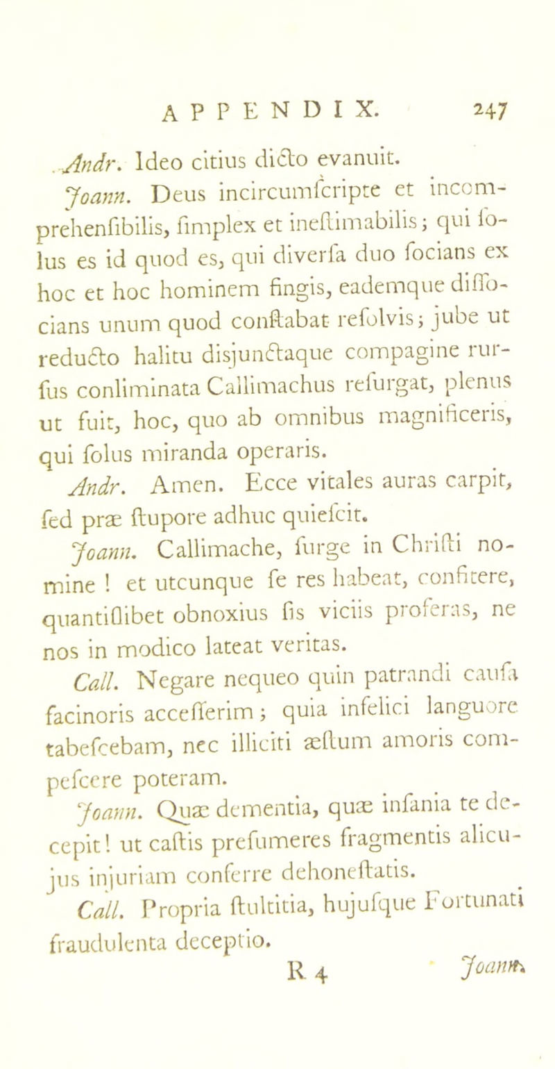 Andr. ldeo citius diclo evanuit. Joann. Deus incircumfcripte et incom- prehenfibilis, fimplex et ineftimabilisj qui io- lus es id quod es, qui diverfa duo focians ex hoc et hoc hominem fingis, eademque difio- clans unum quod conftabat refolvisj jube ut redudto halitu disjun&aque compagine rur- fus conliminata Callimachus refurgat, plenus ut fuit3 hoc, quo ab omnibus magniticeiis, qui folus miranda operaris. Andr. Amen. Ecce vitales auras carpit, fed prae ftupore adhuc quiefcit. Joann. Callimache, furge in Chrifti no- mine ! et utcunque fe res habeat, conficere, quantiflibet obnoxius fis viciis proferas, ne nos in modico lateat ventas. Call. Negare nequeo quin patrandi caufa facinoris accefierim; quia infelici languore tabefcebam, nec illiciti aeftum amoris com- pefcere poteram. Joann. Quae dementia, quee infania te de- cepitl ut caftis prefumeres fragmentis alicu- jus injuriam conferre dehoneftatis. Call. Propria ftultitia, hujufque Fortunati fraudulenta deceptio. R4 Joaivt-4