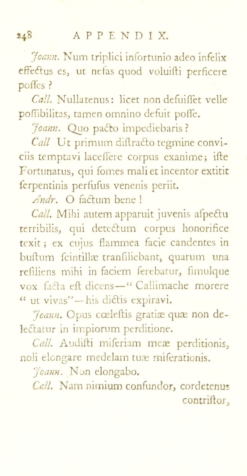 Joann. Num triplici infortunio adeo infelix efFedlus es, ut nefas quod voluifti perficere poftes ? Call. Nullatenus: licet non defuiftet velle pofllbilitas, tamen omnino defuit pofle. Joann. Quo pablo impediebaris ? Call Ut primum diftrabto tegmine convi- ciis temptavi lacdTete corpus exanime; ifte Fortunatus, qui fomes mali et incentor extitit ferpentinis perf'ufus venenis periit. shidr. O radium bene ! Call. Mihi autem apparuit juvenis afpedtu terribilis, qui detedium corpus honorifice texit; ex ctijus flammea facie candentes in buflum fcintillas tranfiliebant, quarum nna refiliens mihi in faciem ferebatur, fnnulque vox fadla eft dicens—“ Callimache morere <c ut vivas”—his didlis expiravi. Joann. Opus cceleftis gratiae qutu non de- ledlatur in impiorum perditione. Call. Audifti miferiam mete perditionis, noli elcngare medelam tuae miferationis. Joann. Non elongabo. Call. Nam nimium confundor, cordetenus contriftor,