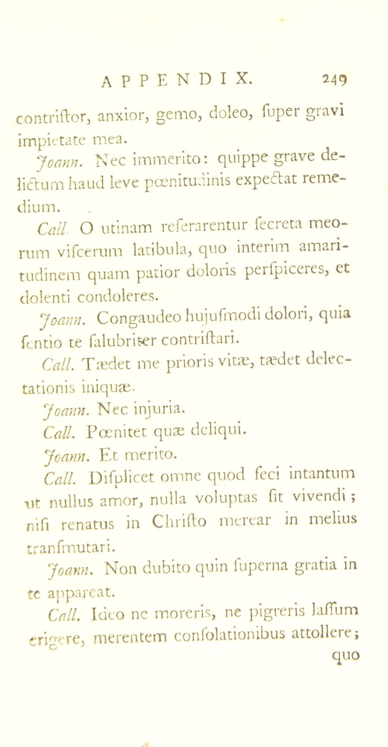 contriftor, anxior, gemo, doleo, fuper gravi impietate mea. Joann. Nec immerito: quippe grave de- lictum Jiaud leve poenituuinis expectat reme- dium. Call O utinam referarentur fecreta meo- rum vifcemm latibula, quo interim amari- tudinem quam patior doloris peripiceres, et dolenti condoleres. Joann. Congaudeo hujufmodi dolori, quia ftntio te falubriter contriftari. Call. Taedet me prioris vitae, taedet delec- tationis iniquae, Joann. Nec injuria. Call. Pcenitet quae dcliqui. Joann. Et merito. Call. Difplicet omne quod feci intantum xit nullus amor, nulla voluptas fit vivendi; nifi renatus in Chrifto merear in melius tranfmutari. Joann. Non dubito quin fuperna gratia in tc appareat. Call. Ideo ne moreris, ne pigreris lafilim cri^ere, merentem confolationibus attollere; quo