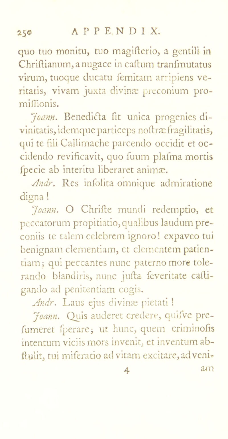 25® quo tuo monitu, tuo magifterio, a gentili in Chriftianum,anugace in caftum tranfmutatus virum, tuoque ducatu femitam arripiens ve- ritatis, vivam juxta divine preconium pro- miffionis. Joann. Bened’nfla fie unica progenies di- vinitatis, idemqueparticeps noflras fragilitatis, qui te fili Callimache parcendo occidit et oc- cidendo revificavit, quo fuum plafma mortis fpecie ab interim liberaret animae. Andr. Res infolita omnique admiratione digna ! Joann. O Chrifte mundi redemptio, et peccatorum propitiatio,qualibus laudum pre- coniis te talem celebrern ignoro! expaveo tui benignam clementiam, et clementem patien- tiamj qui peccantes nunc paternomore tole- rando blandiris, nunc jufta feveritate calti- gando ad penitentiam cogis. Andr. Laus ejus divina; pietati! Joann. Quis auderet credere, quifve pre- fumeret fperarej ut hunc, quern criminofis intentum viciis mors invenit, et inventum ab- ftulit, tui miferatio ad vitam excitare,adverm 4 am