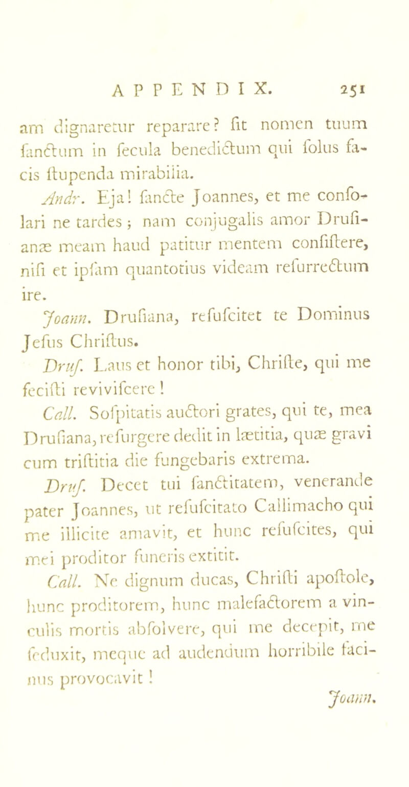 Jim dignaretur reparare? fit nomcn tuum lanctum in fecula benedidtum qui folus fa- ds ftupenda mirabiiia. An dr. Eja! landte Joannes, et me confo- lari ne tardes ; nam conjugalis amor Drufi- anae meatn haud patitur mentem confiftere, nifi et ipfam quantotius videam relurredtum ire. Joann. Drufiana, refufcitet te Dominus Jefus Chriflus. DruJ. Laus et honor tibi, Chrifte, qui me fecifti revivifcere! Call. Sofpitatis audtori grates, qui te, mea Drufiana,refurgerededitin laetitia, quae gravi cum triftitia die fungebaris extrema. DruJ. Decet tui fandlitatem, venerande pater Joannes, ut refufcitato Cailimacho qui me illicite amavit, et hunc refufcites, qui mei proditor funeris extitit. Call. Ne dignum ducas, Chrifli apoftole, hunc proditorem, hunc malefadtorem a vin- culis mortis abfolvere, qui me decepit, me feduxit, mcquc ad audendum horribile faci- mis provocavit ! Joann.