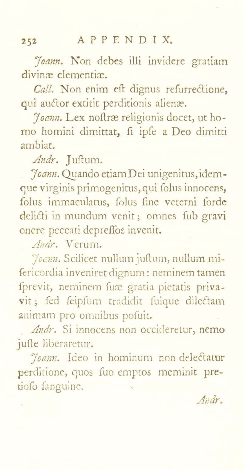 Joann. Non debes illi invidere gratiam divinre clementine. Call. Non enim eft dignus refurre&ione, qui audtor extitit perditionis alienee. Joann. Lex noftrae religionis docet, ut ho- mo homini dimittat, fi ipfe a Deo dimitti ambiat. Andr. Juftum. Joann. Quando etiamDei unigenitus,idem- que virginis primogenitus,qui folus innocens, folus immaculatus, folus fine veterni forde delicti in mundum venit; omnes fub gravi onere peccati deprelTos invenit. Andr. Verum. Joann. Scilicet nullum juftum, nullum mi- fericordia inveniretdignum: neminem tamen iprevit, neminem fuae gratia pietatis priva- vitfed feipfum tradidit fuique diledtam animam pro omnibus pofuit. Andr. Si innocens non occideretur, nemo julte liberaretur. Joann. Ideo in hominum non delecftatur perditione, quos fuo emptos meminit pre- tiofo fanguinc. \