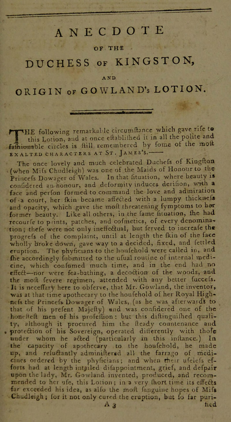 anecdote OF THE DUCHESS of KINGSTON, AND ORIGIN of GOWLAND’s LOTION. THE following remarkable circumdnnce which gave rife to this Lotion, and at once edablilhed it in all the polite and faftiionable circles is Hill remembered by fome of the molt EXALTED CHARACTERS AT St. J AM ES’S. The once lovely and much celebrated Duchcfs of Kingdon (when Mifs Chudleigh) was one of the Maids of Honour to the Princefs Dowager of Wales. In that htuation, where beauty is confidered an honour, and deformity induces derilion, with a face and perfon formed to command the love and admiration of-a court, her {kin became affedted with a lumpy thickivels and opacity, which gave the mod threatening fymptoms to bor former beauty. Like all others, in the fame htuation, fhe had recourfe to p nits, patches, and cofmetics, of every denomina- tion; thefe were not only ineffeftual, but (erved to increale the progrefs of the complaint, until at length the fkin of the face wholly broke down, gave way to a decided, fixed, and fettled eruption. The phyhcians to the houfehold were called in, and fhe accordingly fubmitted to the ufual routine of internal medi- cine, which confumed much time, and in the end had no effect—nor were fca-bathing, a dccoffion of the woods, and the mod fevere regimen, attended with any belter fuccefs. It is nccefTnry here to obferve, that Mr. Gowland, the inventor, was at that time apothecary to the houfehold of her Royal High- nefs the Princefs Dowager of Wales, (as he was afterwards to that of his prefent Majedy) and was confidered one of the hone fled men of his profellion ; but this didinguifhed quali- ty, although it procured him the Heady countenance and , protc&ion of his Sovereign, operated differently with thoTe under whom he afted (particularly in this indance.) In the capacity of apothecary to the houfehold, he made up, and relufiantly adminidersd all the farrago of medi- cines ordered by the phyficians; and when ftieir ufelels ef- forts had at length iutjiled difappoiutment, grief, and defpair upon the lady, Mr. Gowland invented, produced, and recom- mended to her ufe, this Lotion; in a very fhort time its effetts far exceeded his idea, as alfo the mod fanguine hopes of Mifs Chudleigh; for it not only cured the eruption, but lo far puri-