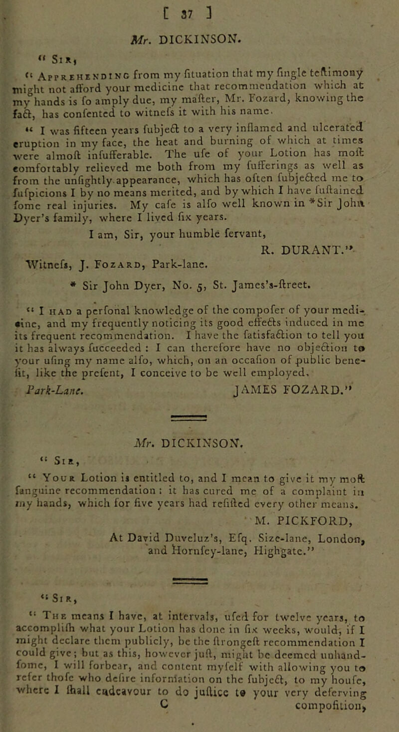 Mr. DICKINSON. 44 Sir, 41 Apprehending from my fituation that my Angle teftimony might not afford your medicine that recommendation which at my hands is fo amply due, my mailer, Mr. 1'ozaid, knowing the fail, has conientcd to witnels it with his name. “ I was fifteen years fubjeft to a very inflamed and ulcerated eruption in my face, the heat and burning of which at times were almoft infufferable. The ufe of your Lotion has moil eomfoitably relieved me both from my fufferings as well as from the unfightly appearance, which has oltcn fubje&ed me to fufpicions I by no means merited, and by which I have luftained fome real injuries. My cafe is alfo well known in ■'Sir Joint Dyer’s family, where I lived fix years. I am, Sir, your humble fervant, R. DURANT.’' Witnefs, J. Fozard, Park-lane. * Sir John Dyer, No. 5, St. James’s-ftreet. “ I had a perfonal knowledge of the compofer of your mcdi- «ine, and my frequently noticing its good effetls induced in me its frequent recommendation. I have the fatisfa&ion to tell you it has always fucceeded : I can therefore have no objection to your ufing my name alfo, which, on an occafion of public bene- fit, like the prefent, I conceive to be well employed. Park-Lane. JAMES FOZARD. Mr. DICKINSON. <! SlR, “ Your Lotion is entitled to, and I mean to give it my mol fanguine recommendation ; it has cured me of a complaint in my hands, which for five years had refilled every other means. M. PICKFORD, At David Duveluz’s, Efq. Size-lane, London, and Idornfey-lane, Highgate.” ‘•Sir, “ The means I have, at intervals, ufed for twelve years, to accomplifh what your Lotion has done in fix weeks, would, if I might declare them publicly, be the ftrongeft recommendation I could give; but as this, however juft, might be deemed unhand- fomc, I will forbear, and content mylelf with allowing you to refer thofc who defire information on the fubjeft, to my houfc, where I Hull endeavour to do jufticc to your very deferving C compofition,