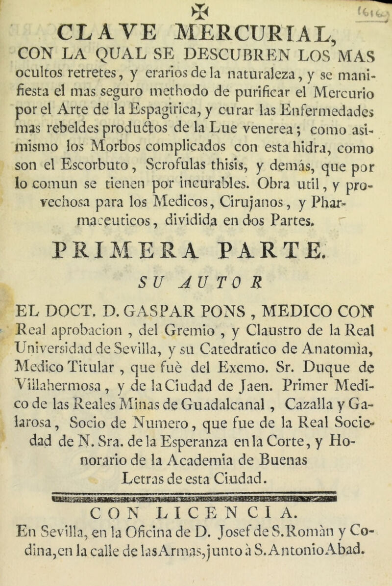 CLAVE MERCURIAL, CON LA QUAL SE DESCUBREN LOS MAS ocultos retretes, y erarios de la naturaleza, y se mani- fiesta el mas seguro methodo de purificar el Mercurio por el Arte de la Espagirica, y curar las Enfermedades mas rebeldes produótos de la Lúe venerea; como asi- mismo los Morbos complicados con esta hidra, como son el Escorbuto, Scrofulas thisis, y demás, que por lo común se tienen por incurables. Obra útil, y pro- vechosa para los Médicos, Cirujanos, y Phar- maceuticos, dividida en dos Partes. PRIMERA PARTE. SU AUTOR EL DOCT. D. GASPAR PONS , MEDICO CON Real aprobación , del Gremio , y Claustro de la Real Universidad de Sevilla, y su Catedrático de Anatomía, Medico Titular , que fue del Excmo. Sr. Duque de Viilahermosa, y de la Ciudad de Jaén. Primer Medi- co de las Reales Minas de Guadalcanal, Cazaba y Ga- larosa, Socio de Numero, que fue de la Real Socie- dad de N. Sra. déla Esperanza en la Corte, y Ho- norario de la Academia de Buenas Letras de esta Ciudad. CON LICENCIA. En Sevilla, en la Oficina de D. Josef de S.Román y Co dina,en la calle de lasArmas,junto á S.AntonioAbad.