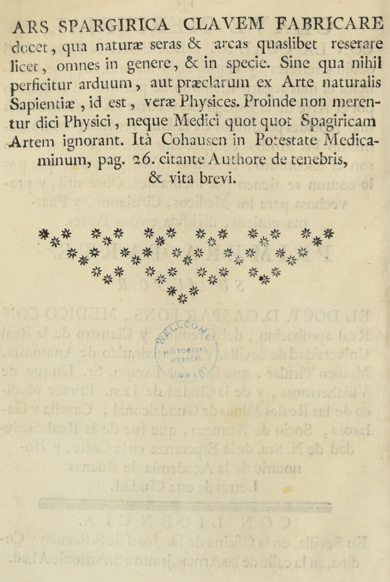 ARS SP ARGIRICA CLAYEM FABRICARE dccct, qua natura? seras & arcas quaslibet reserare licet, omnes ín genere, 6c in specie. Sine qua nihil perficitur arduum, aut praeclaruin ex Arte naturalis Sapientiae, id est, vera? Physices. Proinde non meren- tur dici Physici, ñeque Medid quot quot Spagiricam Artem ignorant. Ita Cohausen in Potestate Medica- minum, pag. 26. citante Authore detenebris, 6c vita brevi.