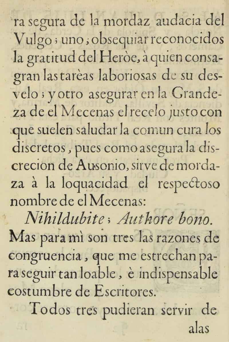 ra segura de la mordaz audacia del Vulgo; uno i obsequiar reconocidos la gratitud del Pierde, á quien consa- gran las tareas laboriosas de su des- velo ; y otro asegurar en la Grande- za de el Mecenas el recelo justocon que suelen saludar la común cura los discretos, pues como asegura la dis- creción de Ausonio, sirve de morda- za a la loquacidad el respetoso nombre de el Mecenas: Nihildubite > Authore bono. Mas para mi son tres las razones de congruencia, que me estrechan pa- raseguir tan loable, é indispensable costumbre de Escritores. Todos tres pudieran servir de alas