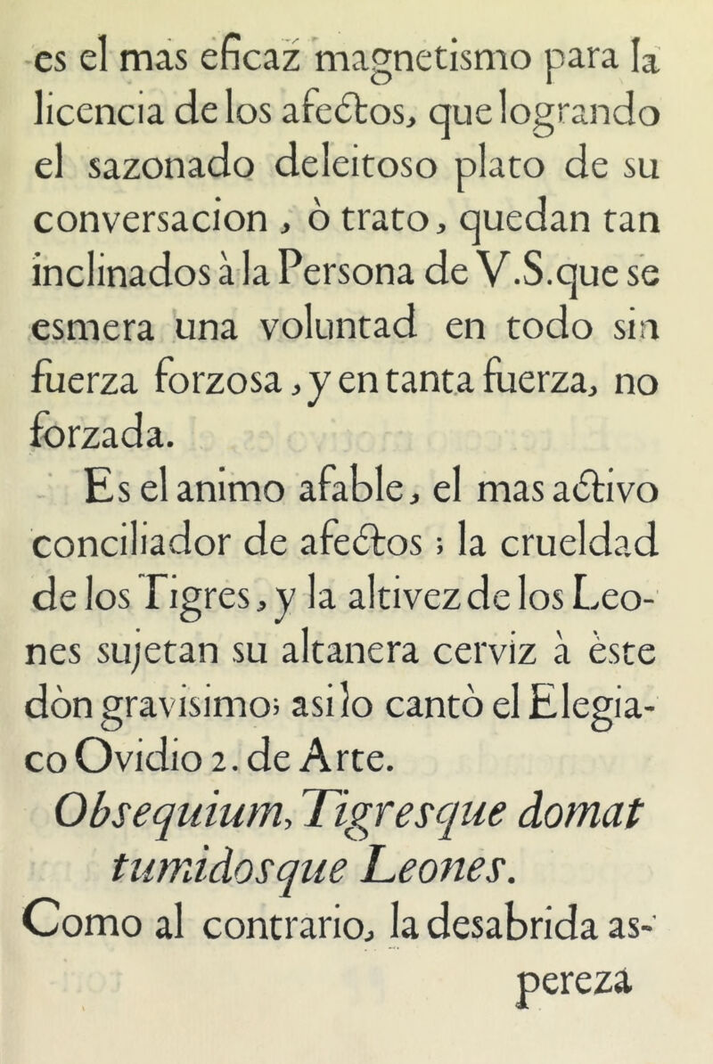 es el mas eficaz magnetismo para la licencia délos afectos, que logrando el sazonado deleitoso plato de su conversación , ó trato, quedan tan inclinados á la Persona de V.S.que se esmera una voluntad en todo sin fuerza forzosa, y en tanta fuerza, no forzada. Es el animo afable, el masaédvo conciliador de afectos; la crueldad délos Tigres, y la altivez de los Leo- nes sujetan su altanera cerviz á éste don gravísimo; asilo cantó el Elegia- co Ovidio 2. de A rte. Obsequium, Tigres que domat tumidosque Leones. Como al contrario, la desabrida as-