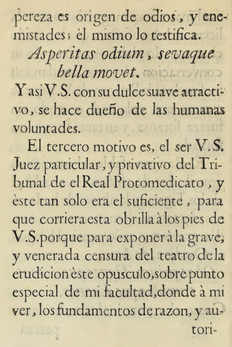 pereza es origen de odios, y ene- mistades > el mismo lo testifica. Asperitas odium, sevaque bella movet. v Y asi V.S. con su dulce suave atracti- vo, se hace dueño de las humanas i voluntades. El tercero motivo es, el ser V.S. Juez particular, y privativo del Tri- bunal de el Real Protomedicato , y éste tan solo era el suficiente , para que corriera esta obrilla a los pies de V.S.porque para exponer a la grave, y venerada censura del teatro de la erudición éste opusculo,sobre punto especial de mi facultad,donde a mi ver, los fundamentos de razón, y au- tor i-