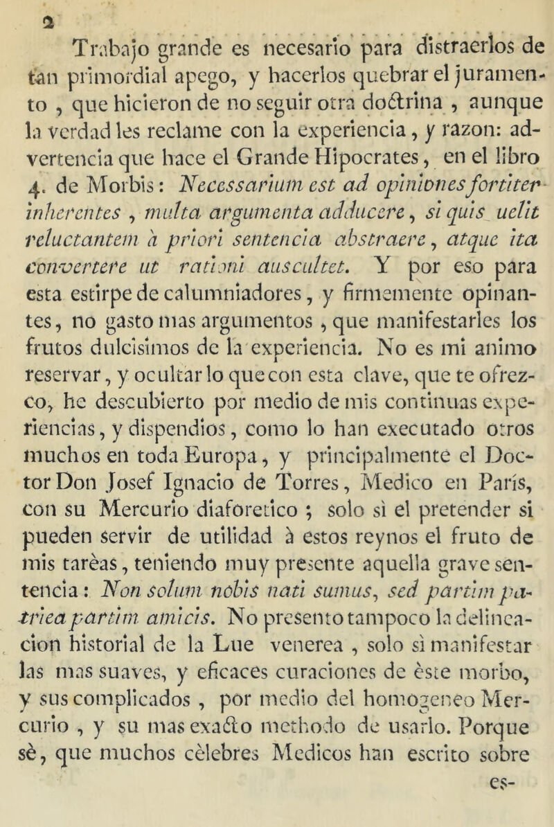 a Trabajo grande es necesario para distraerlos de tan primordial apego, y hacerlos quebrar el juramen- to , que hicieron de no seguir otra dodrina , aunque la verdad les reclame con la experiencia, y razón: ad- vertencia que hace el Grande Hipócrates, en el libro 4. deMorbis: Neccssarhtm cst ad opinionesfortiter inherentes , multa argumenta adducere, siquis uelit reluctantem a priori sentencia abstraeré, atque ita conver tere 111 r a ti mi auscuítet. Y por eso para esta estirpe de calumniadores, y firmemente opinan- tes, no gasto mas argumentos , que manifestarles los frutos dulcísimos de la experiencia. No es mi animo i reservar, y ocultarlo que con esta clave, que te ofrez- co, he descubierto por medio de mis continuas expe- riencias , y dispendios, como lo han executado otros muchos en toda Europa, y principalmente el Doc- tor Don Josef Ignacio de Torres, Medico en París, con su Mercurio diaforético ; solo si el pretender si pueden servir de utilidad á estos reynos el fruto de mis tareas, teniendo muy presente aquella grave sen- tencia: Non solían nobis nati sumus, sed parthn p cí- trica par tim ainicis. No presento tampoco la delinca- ción historial de la Lúe venerea , solo si manifestar las mas suaves, y eficaces curaciones de éste morbo, y sus complicados , por medio del homogéneo Mer- curio , y su masexaólo methodo de usarlo. Porque sé, que muchos célebres Médicos han escrito sobre es-