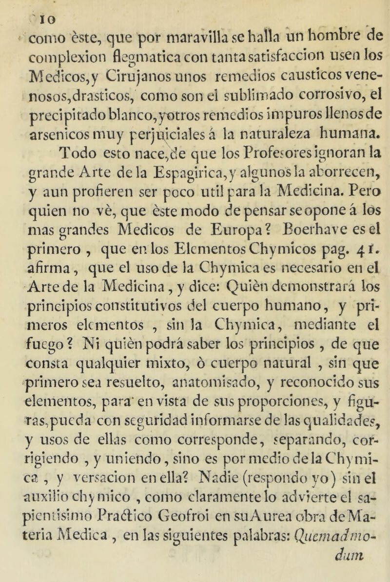 como este, que por maravilla se halla un hombre de complexión flegmatica con tanta satisfacción usen los Médicos,y Cirujanos unos remedios cáusticos vene- nosos,drásticos, como son el sublimado corrosivo, el precipitado blanco,yotros remedios impuros llenos de arsénicos muy perjudiciales á la naturaleza humana. Todo esto nace,de que los Profesores ignoran la grande Arte de la Espagirica,y algunos la aborrecen, y aun profieren ser poco útil gara la Medicina. Pero quien no ve, que éste modo de pensar se opone á los mas grandes Médicos de Europa? Boerhaveesel primero , que en los Elementos Chymicos pag. 4 í. afirma, que el uso de la Chymica es necesario en el Arte de la Medicina , y dice: Quién demonstrará los principios constitutivos del cuerpo humano, y pri- meros elementos , sin la Chymica, mediante el fuego? Ni quién podrá saber los principios , de que consta qualquier mixto, ó cuerpo natural , sin que primero sea resuelto, anatomisado, y reconocido sus elementos, para* en vista de sus proporciones, y figu- ras,pueda con seguridad informarse de las qualidades, y usos de ellas como corresponde, separando, cor- rigiendo , y uniendo, sino es por medio déla Chymi- ca , y versación en ella? Nadie (respondo yo) sin el auxilio chy mico , como claramente lo advierte el sa- pientísimo Pra&ico Geofroi en su Aurea obra de Ma- teria Medica , en las siguientes palabras: Quemad mo- duin